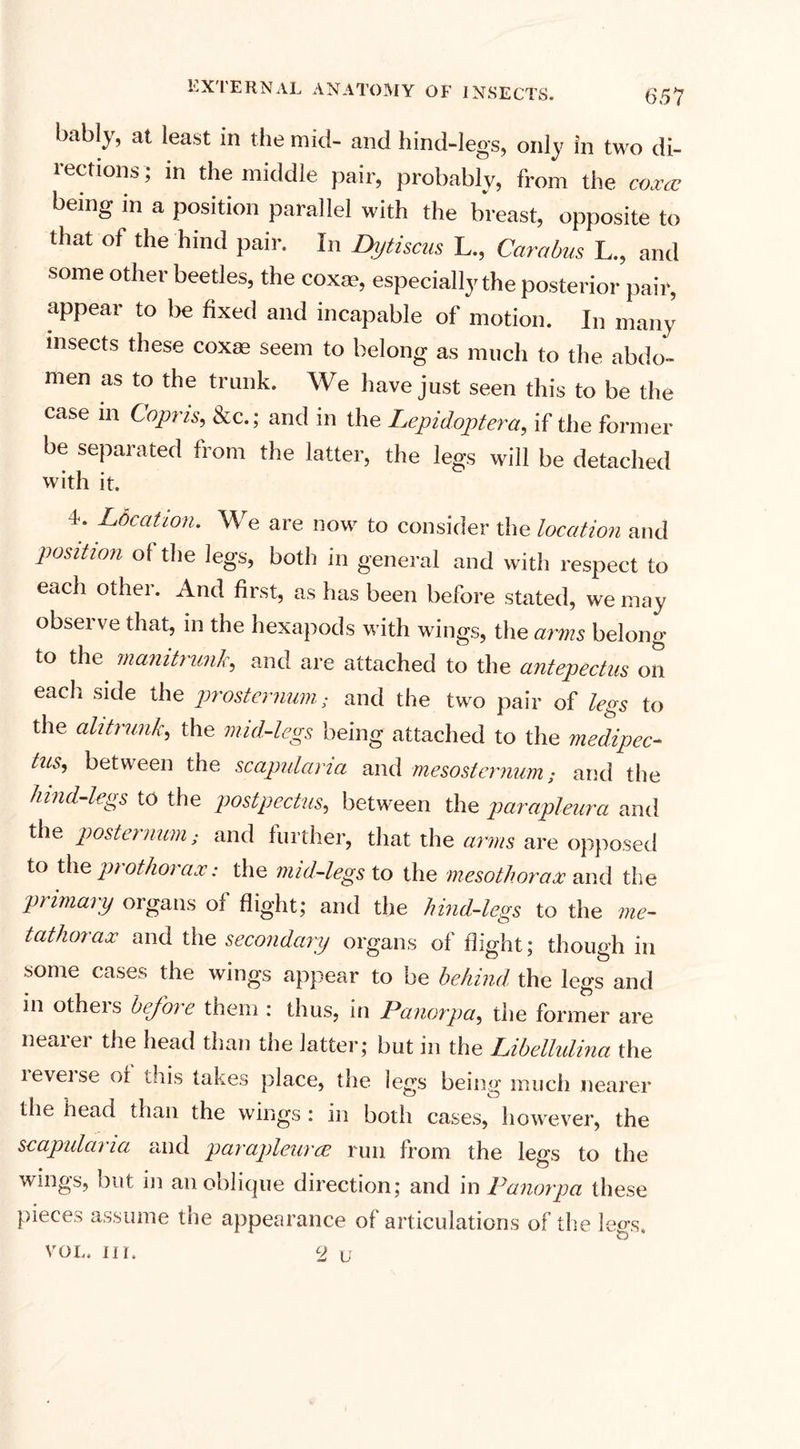 bably, at least in the mid- and hind-legs, only in two di¬ rections; in the middle pair, probably, from the coxa being m a position parallel with the breast, opposite to that of the hind pair. In Dytiscus L., Carabus L., and some other beetles, the coxae, especially the posterior pair, appear to be fixed and incapable of motion. In many insects these coxas seem to belong as much to the abdo¬ men as to the trunk. We have just seen this to be the case in Copris, &amp;c.; and in the Lepidoptera, if the former be separated from the latter, the legs will be detached with it. 4. Ldcation. We are now to consider the location and position of the legs, both in general and with respect to each other. And first, as has been before stated, we may observe that, in the hexapods with wings, the arms belong to the mamtnmJc, and are attached to the antepectus on each side the prosternum; and the two pair of legs to the alitrunk, the mid-legs being attached to the medipec- tus, between the scapularia and mesosternum; and the hind-legs to the post pec tus, between the parapleura and the postei num; and further, that the arms are opposed to the prothorax: the mid-legs to the meso thorax and the primary organs of flight; and the hind-legs to the me¬ tathorax and the secondary organs of flight; though in some cases the wings appear to be behind the legs and in others before them : thus, in Panorpa, the former are nearer the head than the latter; but in the Libellulina the levelse of this takes place, the legs being much nearer the head than the wings : in both cases, however, the scapularia and parapleuree run from the legs to the wings, but in an oblique direction; and in Panorpa these pieces assume the appearance of articulations of the legs, VOL, Ill. 2 u