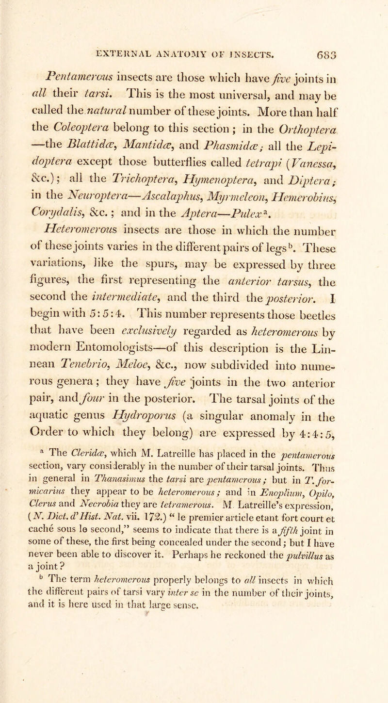 Pentamerous insects are those which have five joints in all their tarsi. This is the most universal, and may be called the natural number of these joints. More than half the Coleoptera belong to this section; in the Orthoptera —the Blattid.cE, Mantidce, and Phasmidce; all the Lepi- dopier a except those butterflies called tetrapi (Vanessa, &amp;c.); all the Trichoptera, Hymenoptera, and Diptera; in the Neuroptera—Ascalap/ius, Myrmeleon, Hemerobias, Corydalis, &amp;c.; and in the Aptera—Pidexa. Heteromerous insects are those in which the number of these joints varies in the different pairs of legs b. These variations, like the spurs, may be expressed by three figures, the first representing the anterior tarsus, the second the intermediate, and the third the posterior. I begin with 5:5:4. This number represents those beetles that have been exclusively regarded as heteromerous by modern Entomologists—of this description is the Lin- nean Tenet rio, Meloe, &amp;c., now subdivided into nume¬ rous genera; they have five joints in the two anterior pair, and four in the posterior. The tarsal joints of the aquatic genus Hydroporus (a singular anomaly in the Order to which they belong) are expressed by 4:4:5, a The Cleridx, which M. Latreille has placed in the pentamerous section, vary considerably in the number of their tarsal joints. Thus in general in Thanasimus the tarsi are pentamerous; but in T. for- micarius they appear to be heteromerous; and m Enoplium, Opilo, Clerus and Necrobm they are ietramerous. M Latreille’s expression, (N. Diet, diHist. Nat. vii. 172.) “ le premier article etant fort court et cache sous le second,” seems to indicate that there is v. fifth joint in some of these, the first being concealed under the second; but I have never been able to discover it. Perhaps he reckoned the pulvillus as a joint ? b The term heteromerous properly belongs to all insects in which the different pairs of tarsi vary inter sc in the number of their joints, and it is here used in that large sense.
