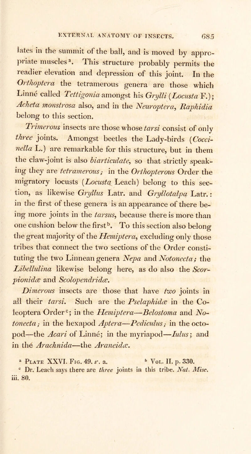 lates in the summit of the ball, and is moved by appro¬ priate musclesa. d his structure probably permits the readier elevation and depression of this joint. In the Orthoptera the tetramerous genera are those which Linne called Tettigonia amongst his Grylli (Locust a F.); Acheta monstrosa also, and in the Neuroptera, Papliidia belong to this section. Tnmerous insects are those whose tarsi consist of only three joints. Amongst beetles the Lady-birds (Cocci- nella L.) are remarkable for this structure, but in them the claw-joint is also hi articulate, so that strictly speak¬ ing they are tetramerous; in the Orthopterous Order the migratory locusts (.Locusts Leach) belong to this sec¬ tion, as likewise Gryllus Latr. and Gryllotalpa Latr.: in the first of these genera is an appearance of there be¬ ing more joints in the tarsus, because there is more than one cushion below the first5. To this section also belong- O the great majority of the Hemiptet'a, excluding only those tribes that connect the two sections of the Order consti¬ tuting the two Linnean genera Nepa and Notonecta; the Lihellulina likewise belong here, as do also the Scor- pionidcE and Scolopendridce. Dimerous insects are those that have two joints in all their tarsi. Such are the Pselaphidre in the Co- leoptera Orderc; in the Hemiptera-—Belostoma and No¬ tonecta ; in the hexapod Aptera—Pediculus; in the octo- pod—the Acari of Linne; in the myriapod—lulus; and in the Araclinida—the Araneidce. a Plate XXVI. Fig. 49. s\ a. h Vol. II. p. 330. c Dr. Leach says there are three joints in this tribe. Nut. Misc. iii. 80.