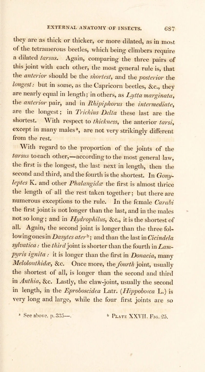 they are as thick or thicker, or more dilated, as in most of the tetramerous beetles, which being* climbers require a dilated tarsus. Again, comparing the three pairs of this joint with each other, the most general rule is, that the antet lor should be the shortest, and the 'posterior the longest: but in some, as the Capricorn beetles, &amp;c., they are nearly equal in length; in others, as Lytta marginata, the anterior pair, and in Rhipiphorus the intermediate, are the longest; in Trichius Bella these last are the shortest. With respect to thickness, the anterior tarsi, except in many males2, are not very strikingly different from the rest. With regard to the proportion of the joints of the tarsus to each other,—according to the most general law the first is the longest, the last next in length, then the second and third, and the fourth is the shortest. In Gony- leptes K. and other Plialangidce the first is almost thrice the length of all the rest taken together; but there are numerous exceptions to the rule. In the female Car obi the first joint is not longer than the last, and in the males not so long; and in Hydrophilus, &amp;c., it is the shortest of all. Again, the second joint is longer than the three fol¬ lowing ones in Dasytes ater 5; and than the last in Cicindela sylvatica: the third joint is shorter than the fourth in Lam- pyms ignita : it is longer than the first in Bonacia, many JMelolonthidiz, &amp; c. Once more, the fourth joint, usually the shortest of all, is longer than the second and third in Anthia, &amp;c. Lastly, the claw-joint, usually the second in length, in the Eproboscidea Latr. (Hippobosca L.) is very long and large, while the four first joints are so