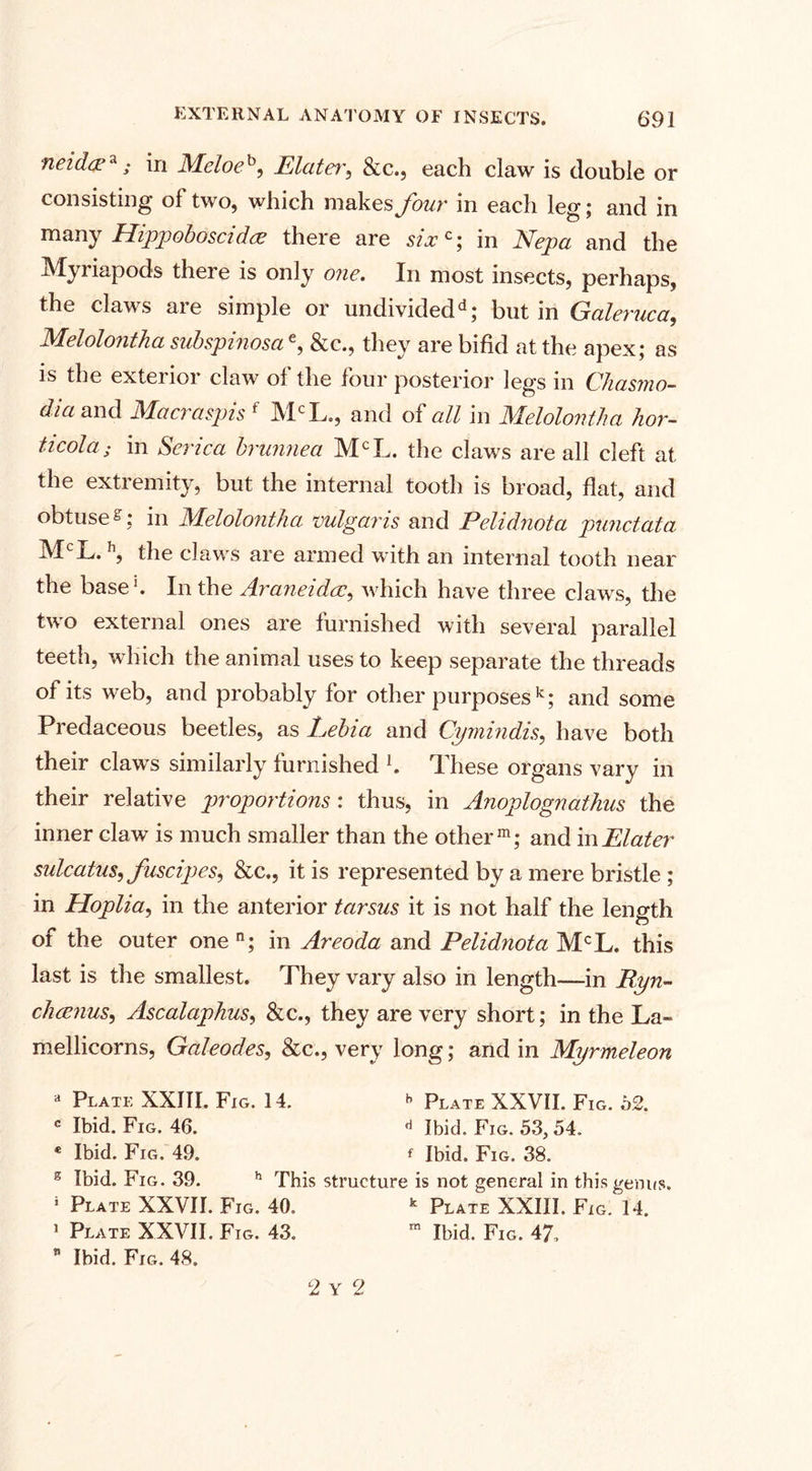 neidce*; in Meloeh, Elater, &amp;c., each claw is double or consisting of two, which makes four in each leg; and in many Hippoboscid&amp; there are six c; in Nepa and the Myriapods there is only one. In most insects, perhaps, the claws are simple or undividedd; but in Galeruca, Melolontha subspinosae, &amp;c., they are bifid at the apex; as is the exterior claw of the four posterior legs in Chasmo- dia and Macraspis f MCL., and of all in Melolontha hor¬ deola ; in Serica brunnea MCL. the claws are all cleft at the extremity, but the internal tooth is broad, flat, and obtuses; in Melolontha vulgaris and Pelidnota punctata MCL. h, the claws are armed with an internal tooth near the base1. In the Araneidcc, which have three claws, the two external ones are furnished with several parallel teeth, which the animal uses to keep separate the threads of its web, and probably for other purposes k; and some Predaceous beetles, as Eebia and Cymindis, have both their claws similarly furnished l. These organs vary in their relative proportions: thus, in Anoplognathus the inner claw is much smaller than the other m; and m Elater sulcatus, fuscipes, &amp;c., it is represented by a mere bristle ; in Hoplia, in the anterior tarsus it is not half the length of the outer one n; in Areoda and Pelidnota MCL. this last is the smallest. They vary also in length—in Ryn- chcenus, Ascalaphus, &amp;c., they are very short; in the La~ mellicorns, Galeodes, &amp;c., very long; and in Myrmeleon a Plate XXIII. Fig. 14. *&gt; Plate XXVII. Fig. o2. c Ibid. Fig. 46. Ibid. Fig. 53,54. * Ibid. Fig. 49. f Ibid. Fig. 38. s Ibid. Fig. 39. h This structure is not general in this genus. j Plate XXVII. Fig. 40. k Plate XXIII. Fig. 14. 1 Plate XXVII. Fig. 43. m Ibid. Fig. 47,  Ibid. Fig. 48. 2 Y 2