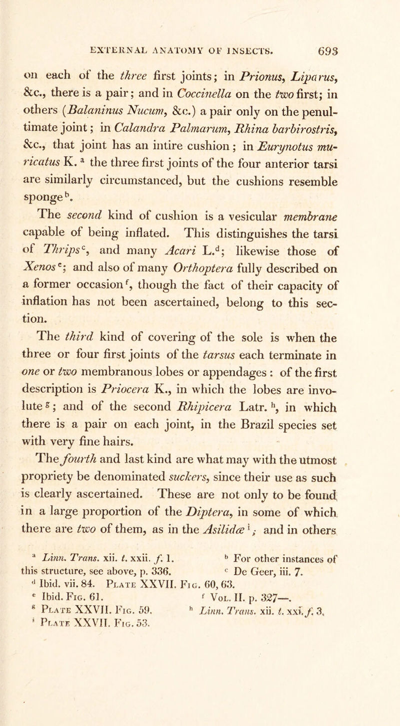 on each of the three first joints; in Prio?ius9 Liparus, &amp;c., there is a pair; and in Coccinella on the two first; in others (Balaninus Nucum, &amp;c.) a pair only on the penul¬ timate joint; in Calandra Palmarum, RJiina barbirostris» $cc., that joint has an in tire cushion ; in Eurynotus mu- nccitus K. a the three first joints of the four anterior tarsi are similarly circumstanced, but the cushions resemble sponge b. The second kind of cushion is a vesicular membrane capable of being inflated. This distinguishes the tarsi of Tkripsc, and many Acari L.d; likewise those of Xenosc; and also of many Orthoptera fully described on a former occasionf, though the fact of their capacity of inflation has not been ascertained, belong to this sec¬ tion. The third kind of covering of the sole is when the three or four first joints of the tarsus each terminate in one or two membranous lobes or appendages : of the first description is Priocera K., in which the lobes are invo¬ lute s; and of the second Rhipicera Latr. h, in which there is a pair on each joint, in the Brazil species set with very fine hairs. The fourth and last kind are what may with the utmost propriety be denominated suckers, since their use as such is clearly ascertained. These are not only to be found in a large proportion of the Diptera, in some of which there are two of them, as in the Asilidce1 ,• and in others a Linn. Trans, xii. t. xxii. /.I. b For other instances of this structure, see above, p. 336. c De Geer, iii. 7. '* Ibid. vii. 84. Plate XXVII. Fig. 60, 63. c Ibid. Fig. 61. ' Vol. II. p. 327—. Plate XXVII. Fig. 59. h Linn. Trans, xii. t. xxi./. 3,
