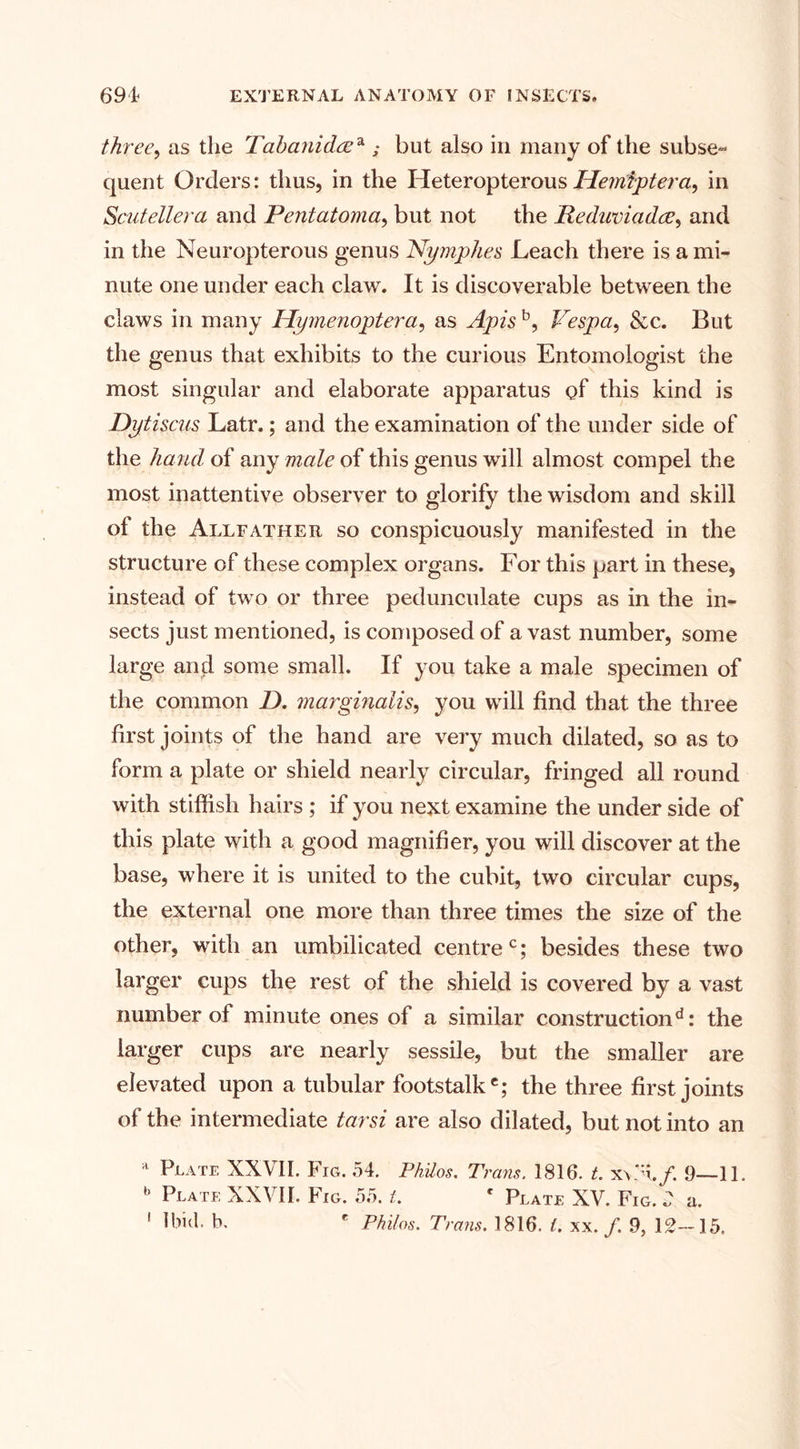 three, as the Tabanideea ; but also in many of the subse» quent Orders: thus, in the HeteropterousUemfptera, in Scutellera and Pentatoma, but not the Reduviadre, and in the Neuropterous genus Nymphes Leach there is a mi¬ nute one under each claw. It is discoverable between the claws in many Hymenoptera, as Apis b, Vespa, &amp;c. But the genus that exhibits to the curious Entomologist the most singular and elaborate apparatus of this kind is Dytiscus Latr.; and the examination of the under side of the hand of any male of this genus will almost compel the most inattentive observer to glorify the wisdom and skill of the Allfather so conspicuously manifested in the structure of these complex organs. For this part in these, instead of two or three pedunculate cups as in the in¬ sects just mentioned, is composed of a vast number, some large and some small. If you take a male specimen of the common D. marginalis, you will find that the three first joints of the hand are very much dilated, so as to form a plate or shield nearly circular, fringed all round with stiffish hairs ; if you next examine the under side of this plate with a good magnifier, you will discover at the base, where it is united to the cubit, two circular cups, the external one more than three times the size of the other, with an umbilicated centrec; besides these two larger cups the rest of the shield is covered by a vast number of minute ones of a similar constructiond: the larger cups are nearly sessile, but the smaller are elevated upon a tubular footstalke; the three first joints of the intermediate tarsi are also dilated, but not into an a Plate XXVII. Fig. 54. Philos. Trans. 1816. t. 9—11. b Plate XXVII. Fig. 55. 1. c Plate XV. Fig. 2 a. 1 Ibid. b. e Philos. Trails. 1816. 1. xx. f. 9, 12-15,
