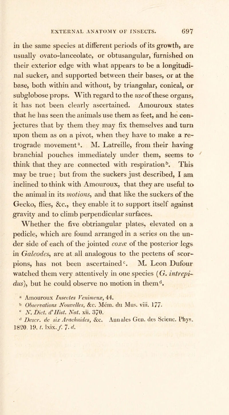 in the same species at different periods of its growth, are usually ovato-lanceolate, or obtusangular, furnished on their exterior edge with what appears to be a longitudi¬ nal sucker, and supported betwreen their bases, or at the base, both within and without, by triangular, conical, or subglobose props. With regard to the use of these organs, it has not been clearly ascertained. Amouroux states that he has seen the animals use them as feet, and he con¬ jectures that by them they may fix themselves and turn upon them as on a pivot, when they have to make a re¬ trograde movement3. M. Latreille, from their having branchial pouches immediately under them, seems to think that they are connected with respiration5. This may be true; but from the suckers just described, I ara inclined to think with Amouroux, that they are useful to the animal in its motions, and that like the suckers of the Gecko, flies, &amp;c., they enable it to support itself against gravity and to climb perpendicular surfaces. Whether the five obtriangular plates, elevated on a pedicle, which are found arranged in a series on the un¬ der side of each of the jointed coxce of the posterior legs in Galeodes, are at all analogous to the pectens of scor¬ pions, has not been ascertained0. M. Leon Dufour watched them very attentively in one species (G. intrepi- dus}, but he could observe no motion in themd. a Amouroux Insectes Venimeux, 44. b Observations Nouvelles, &amp;c. Mem. du Mus. viii. 177* 0 N. Diet. cVHist. Nat. xii. 370. (l Descr. de six Arachnides, &amp;c. Ann ales Gen. ties Scieuc. Pbysu 1820, 19. t. lxix./. 7- d.