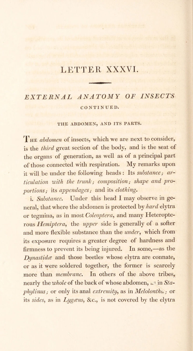 LETTER XXXVI. EXTERNAL ANATOMY OF INSECTS CONTINUED. THE ABDOMEN, AND ITS PARTS. Xhe abdomen of insects, which we are next to consider, is the third, great section of the body, and is the seat of the organs of generation, as well as of a principal part of those connected with respiration. My remarks upon it will be under the following heads : Its substance; ar¬ ticulation with the trunk; composition; shape and pro¬ portions; its appendages; and its clothing. i. Substance. Under this head I may observe in ge¬ neral, that where the abdomen is protected by hard elytra or tegmina, as in most Coleoptera, and many Heteropte- rous Hemiptera, the upper side is generally of a softer and more flexible substance than the under, which from its exposure requires a greater degree of hardness and firmness to prevent its being injured. In some,—as the Dynastidee and those beetles whose elytra are connate, or as it were soldered together, the former is scarcely more than membrane. In others of the above tribes, nearly the whole of the back of whose abdomen, in Sta- phylinus; or only its anal extremity, as in Melolonthu; or its sides, as in Lygccus, &amp;c., is not covered by the elytra