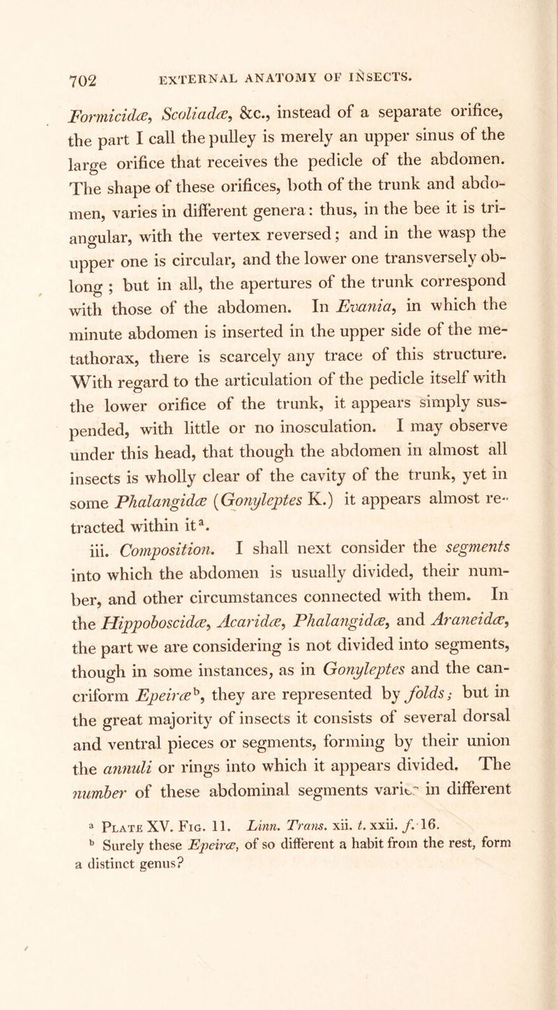 Formicidce, Scoliadce, &amp;c., instead of a separate orifice, the part I call the pulley is merely an upper sinus of the large orifice that receives the pedicle of the abdomen. The shape of these orifices, both of the trunk and abdo¬ men, varies in different genera: thus, in the bee it is tri¬ angular, with the vertex reversed; and in the wasp the upper one is circular, and the lower one transversely ob¬ long ; but in all, the apertures of the trunk correspond with those of the abdomen. In Evania, in which the minute abdomen is inserted in the upper side of the me¬ tathorax, there is scarcely any trace of this structure. With regard to the articulation of the pedicle itself with the lower orifice of the trunk, it appears simply sus¬ pended, with little or no inosculation. I may observe under this head, that though the abdomen in almost all insects is wholly clear of the cavity of the trunk, yet in some Phalangidce (Gonyleptes K.) it appears almost re¬ tracted within ita. iii. Composition. I shall next consider the segments into which the abdomen is usually divided, their num¬ ber, and other circumstances connected with them. In the Hippoboscidce, Acaridce, Phalangidce, and Araneidce, the part we are considering is not divided into segments, though in some instances, as in Gonyleptes and the can- criform Epeirceh, they are represented by folds; but in the great majority of insects it consists of several dorsal and ventral pieces or segments, forming by their union the annuli or rings into which it appears divided. The number of these abdominal segments varkr in different a Plate XV. Fig. 11. Linn. Trans, xii. t. xxii. /. 16. b Surely these Epeirce, of so different a habit from the rest, form a distinct genus?