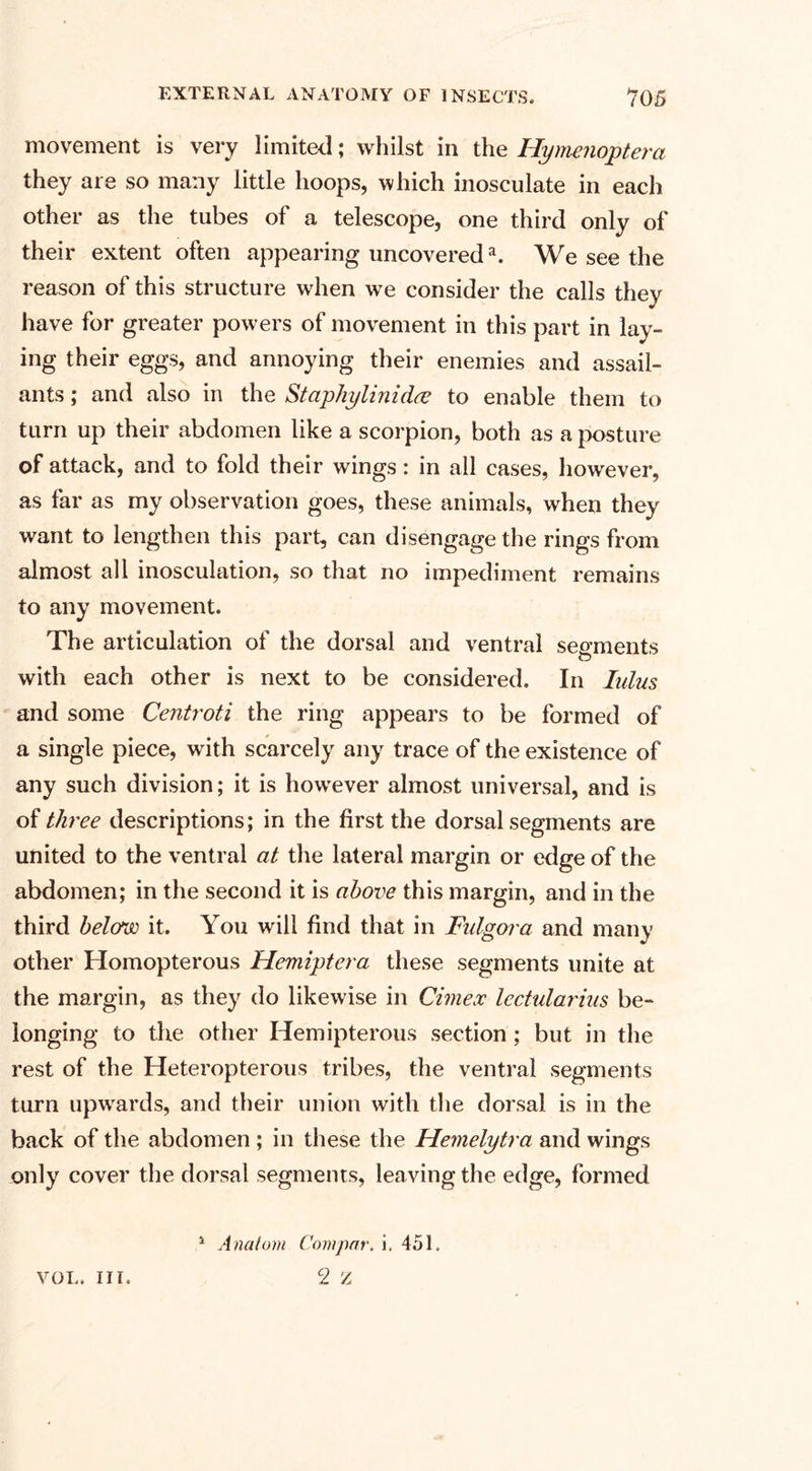 movement is very limited; whilst in the Hymenoptera they are so many little hoops, which inosculate in each other as the tubes of a telescope, one third only of their extent often appearing uncovered3. We see the reason of this structure when we consider the calls they have for greater powers of movement in this part in lay¬ ing their eggs, and annoying their enemies and assail¬ ants ; and also in the Staphylinidce to enable them to turn up their abdomen like a scorpion, both as a posture of attack, and to fold their wings: in all cases, however, as far as my observation goes, these animals, when they want to lengthen this part, can disengage the rings from almost all inosculation, so that no impediment remains to any movement. The articulation of the dorsal and ventral segments with each other is next to be considered. In lulus and some Centroti the ring appears to be formed of a single piece, with scarcely any trace of the existence of any such division; it is however almost universal, and is of three descriptions; in the first the dorsal segments are united to the ventral at the lateral margin or edge of the abdomen; in the second it is above this margin, and in the third belong it. You will find that in Fulgora and many other Homopterous Hemiptera these segments unite at the margin, as they do likewise in Cimex lectularius be¬ longing to the other Hemipterous section ; but in the rest of the Heteropterous tribes, the ventral segments turn upwards, and their union with the dorsal is in the back of the abdomen ; in these the Hemelytra and wings only cover the dorsal segments, leaving the edge, formed VOL. III. 1 Anatom Covipar, i. 451. 2 Z
