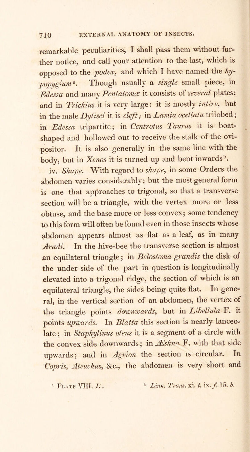remarkable peculiarities, I shall pass them without fur¬ ther notice, and call your attention to the last, which is opposed to the podex, and which I have named the hy- popygiuma. Though usually a single small piece, in Edessa and many Pentatomre it consists of several plates; and in Trichius it is very large: it is mostly intire, but in the male Dytisci it is cleft; in Lamia ocellata trilobed; in Edessa tripartite; in Centrotus Taurus it is boat¬ shaped and hollowed out to receive the stalk of the ovi¬ positor. It is also generally in the same line with the body, but in Xenos it is turned up and bent inwards5. iv. Shape. With regard to shape, in some Orders the abdomen varies considerably; but the most general form is one that approaches to trigonal, so that a transverse section will be a triangle, with the vertex more or less obtuse, and the base more or less convex; some tendency to this form will often be found even in those insects whose abdomen appears almost as flat as a leaf, as in many Aradi. In the hive-bee the transverse section is almost an equilateral triangle; in Belostoma grandis the disk of the under side of the part in question is longitudinally elevated into a trigonal ridge, the section of which is an equilateral triangle, the sides being quite flat. In gene¬ ral, in the vertical section of an abdomen, the vertex of the triangle points downwards, but in Lihellula F. it points upwards. In Blatta this section is nearly lanceo¬ late ; in Staphylinus olens it is a segment of a circle with the convex side downwards; in AEshna F. with that side upwards; and in Agrion the section is circular. In Copris, Ateuchus, &amp;c., the abdomen is very short and a Plate VIII, L. b Linn. Trans, xi, t. ix.f. 15. b.