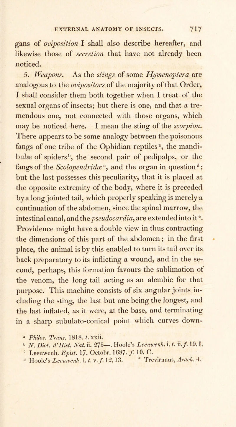gans of oviposition I shall also describe hereafter, and likewise those of secretion that have not already been noticed. 5. Weapons. As the stings of some Hymenoptera are analogous to the ovipositors of the majority of that Order, I shall consider them both together when I treat of the sexual organs of insects; but there is one, and that a tre¬ mendous one, not connected with those organs, which may be noticed here. I mean the sting of the scorpion. There appears to be some analogy between the poisonous fangs of one tribe of the Ophidian reptiles3, the mandi- bulee of spiders5, the second pair of pedipalps, or the fangs of the Scolopendridcc0, and the organ in question11; but the last possesses this peculiarity, that it is placed at the opposite extremity of the body, where it is preceded by a long jointed tail, which properly speaking is merely a continuation of the abdomen, since the spinal marrow, the intestinal canal, and the pseudocardia, are extended into ite. Providence might have a double view in thus contracting the dimensions of this part of the abdomen; in the first place, the animal is by this enabled to turn its tail over its back preparatory to its inflicting a wound, and in the se¬ cond, perhaps, this formation favours the sublimation of the venom, the long tail acting as an alembic for that purpose. This machine consists of six angular joints in¬ cluding the sting, the last but one being the longest, and the last inflated, as it were, at the base, and terminating in a sharp subulato-conical point which curves down- a Philos. Trans. 1818. t. xxii. b N. Diet, d'Hist. Kat.n. 275—. Hoole’s Leeuwenli. i. t. ii./. 19.1. c Leeuwenh. Epist. 17* Octobr. 1687. f - 10. C. d Hoole’s Leeuwenh. i. t. \.f. 12,13. e Treviranus, Arach. 4.