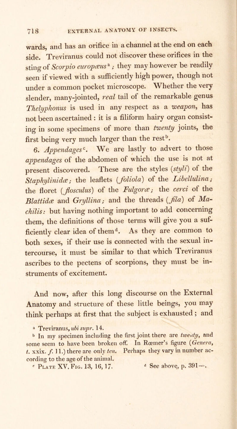 wards, and has an orifice in a channel at the end on each side. Treviranus could not discover these orifices in the sting of Scorpio europamsa; they may however be readily seen if viewed with a sufficiently high power, though not under a common pocket microscope. Whether the very slender, many-jointed, real tail of the remarkable genus Thelyphonus is used in any respect as a weapon, has not been ascertained : it is a filiform hairy organ consist¬ ing in some specimens of more than twenty joints, the first being very much larger than the restb. 6. Appendagesc. We are lastly to advert to those appendages of the abdomen of which the use is not at present discovered. These are the styles (styli) of the Staphylinidce; the leaflets (Jvliola) of the Libellulina; the floret (tflosculus) of the Fulgorce; the cerci of the Blattidce and Gryllina; and the threads (Jila) of Ma- chilis: but having nothing important to add concerning them, the definitions of those terms will give you a suf¬ ficiently clear idea of themd. As they are common to both sexes, if their use is connected with the sexual in¬ tercourse, it must be similar to that which Treviranus ascribes to the pectens of scorpions, they must be in¬ struments of excitement. And now, after this long discourse on the External Anatomy and structure of these little beings, you may think perhaps at first that the subject is exhausted ; and a Treviranus, ubi supr. 14. b In my specimen including the first joint there are twenty, and some seem to have been broken ofl’. In Rcemer’s figure (Genera, t. xxix. /. 11.) there are only ten. Perhaps they vary in number ac¬ cording to the age of the animal. * Plate XV. Fig. 13, 16,17. d See above, p. 391—.