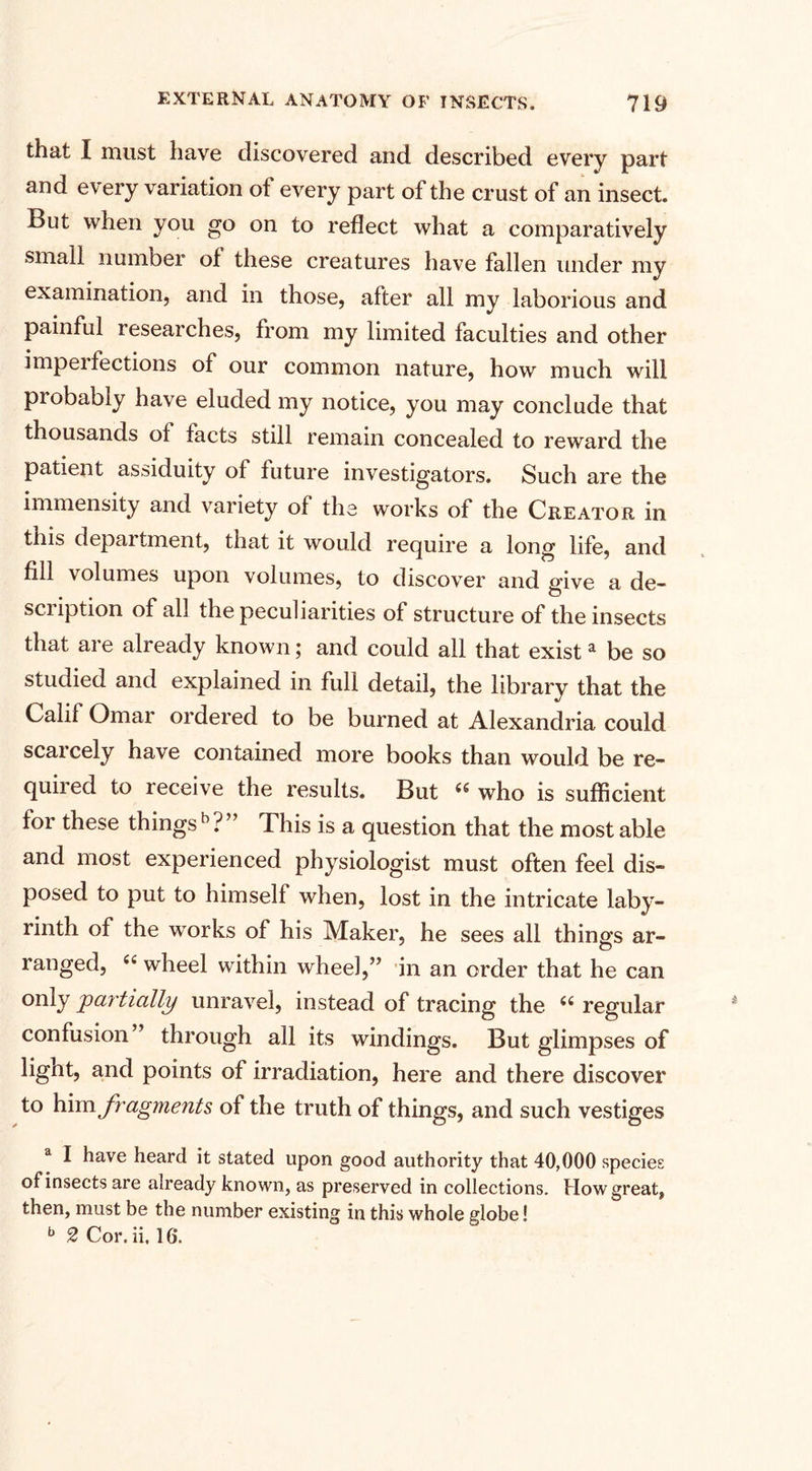that I must have discovered and described every part and every variation of every part of the crust of an insect. But when you go on to reflect what a comparatively small number of these creatures have fallen under my examination, and in those, after all my laborious and painful researches, from my limited faculties and other impel lections of our common nature, how much will probably have eluded my notice, you may conclude that thousands of facts still remain concealed to reward the patient assiduity of future investigators. Such are the immensity and variety of the works of the Creator in tnis department, that it would require a long life, and fill volumes upon volumes, to discover and give a de¬ scription of all the peculiarities of structure of the insects that are already known; and could all that exista be so studied and explained in full detail, the library that the Calif Omar ordered to be burned at Alexandria could seal cely have contained more books than would be re¬ quired to receive the results. But 46 who is sufficient for these things11?” This is a question that the most able and most experienced physiologist must often feel dis¬ posed to put to himself when, lost in the intricate laby¬ rinth of the works of his Maker, he sees all thing's ar- ranged, 44 wheel within wheel,” in an order that he can only partially unravel, instead of tracing the 44 regular confusion” through all its windings. But glimpses of lignt, and points of irradiation, here and there discover to him fragments of the truth of things, and such vestiges a I have heard it stated upon good authority that 40,000 species of insects are already known, as preserved in collections. How great, then, must be the number existing in this whole globe! b 2 Cor. ii, 16.