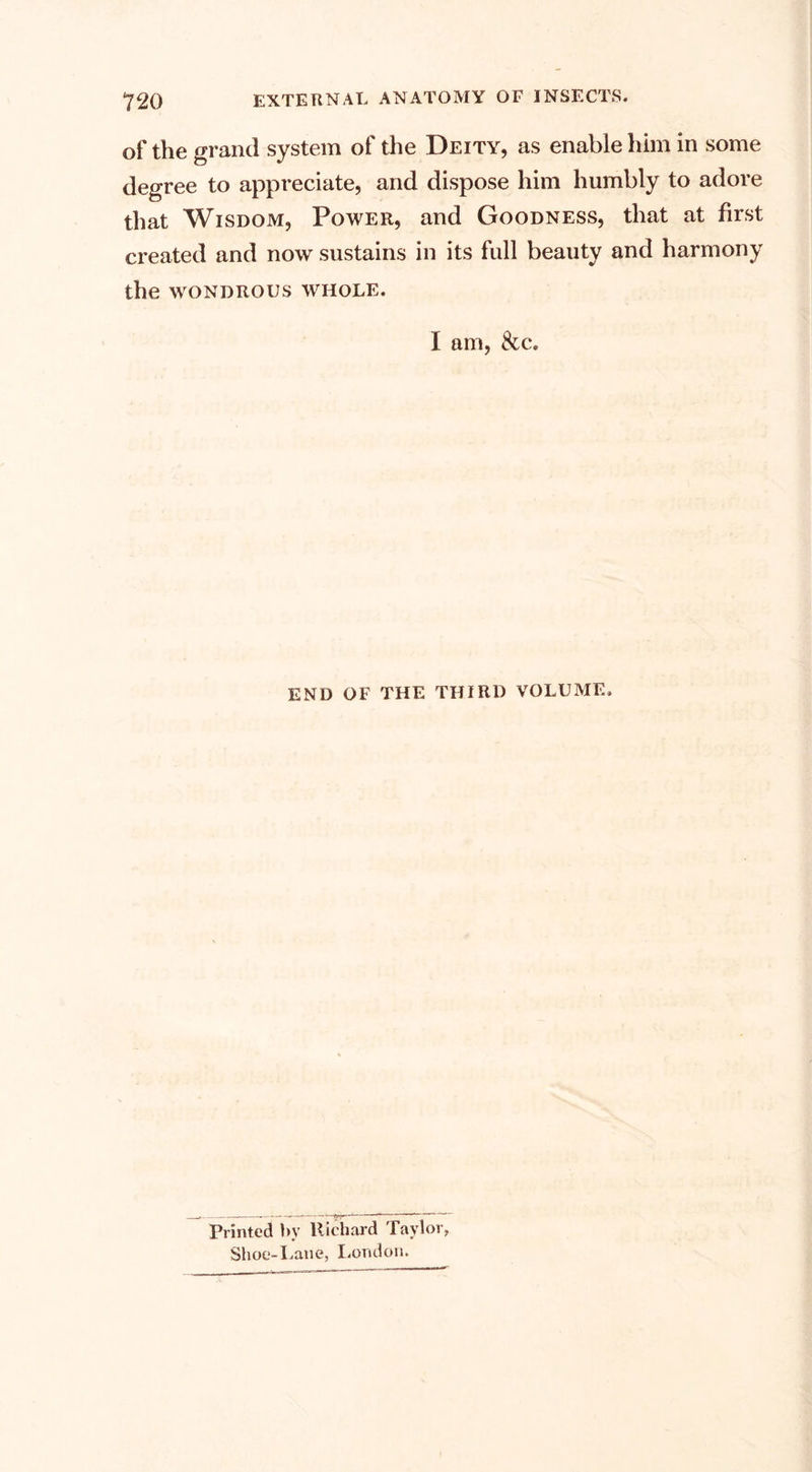 of the grand system of the Deity, as enable him in some degree to appreciate, and dispose him humbly to adore that Wisdom, Power, and Goodness, that at first created and now sustains in its full beauty and harmony the WONDROUS WHOLE. I am, &amp;c. END OF THE THIRD VOLUME. Printed by liichard Taylor, Shoe-Lane, London.