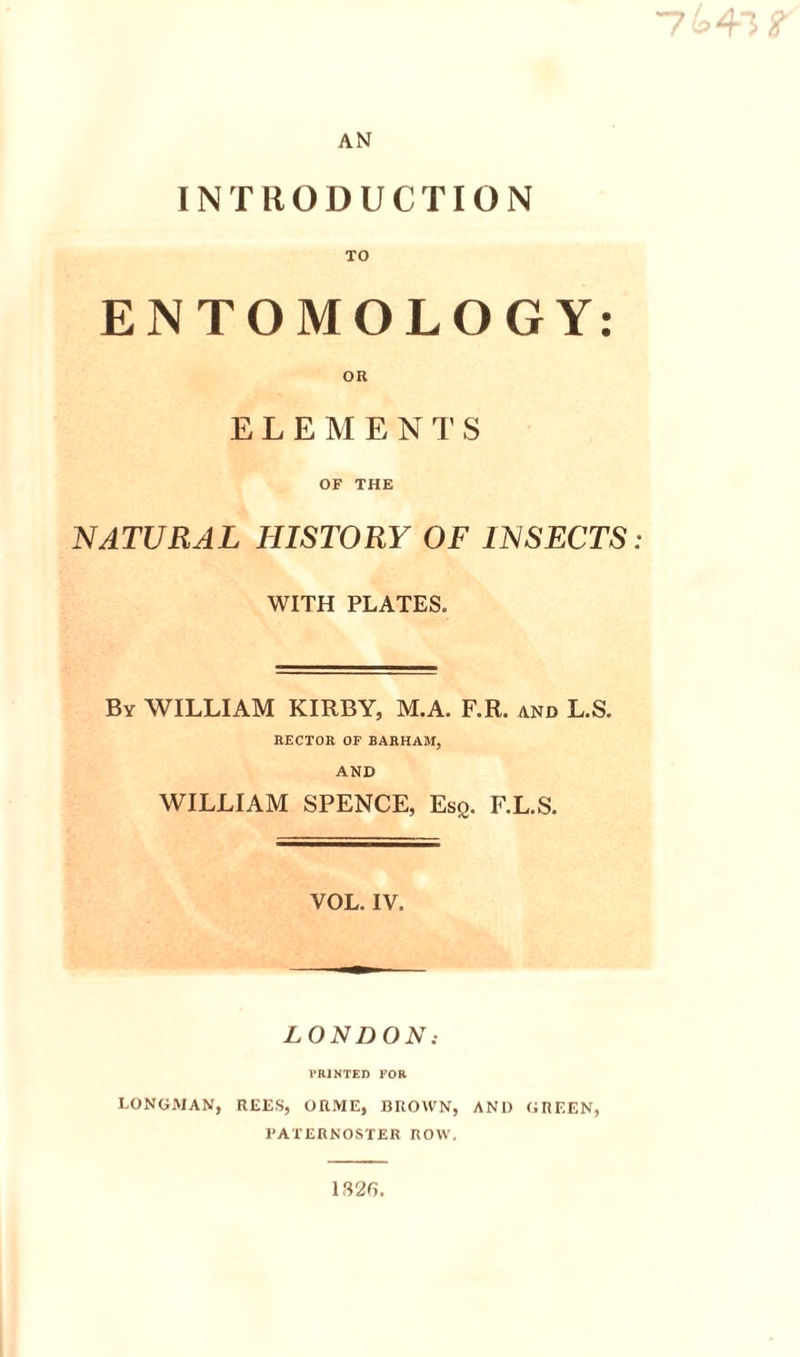 AN INTRODUCTION TO ENTOMOLOGY OR OF THE NATURAL HISTORY OF INSECTS WITH PLATES. By william KIRBY, M.A. F.R. and L.S. RECTOR OF BARHAM, AND WILLIAM SPENCE, Esq. F.L.S. VOL. IV. LONDON: I’RJNTED FOR LONGMAN, RLliS, ORME, BROWN, AND GREEN, PATERNOSTER ROW, 132f). • •