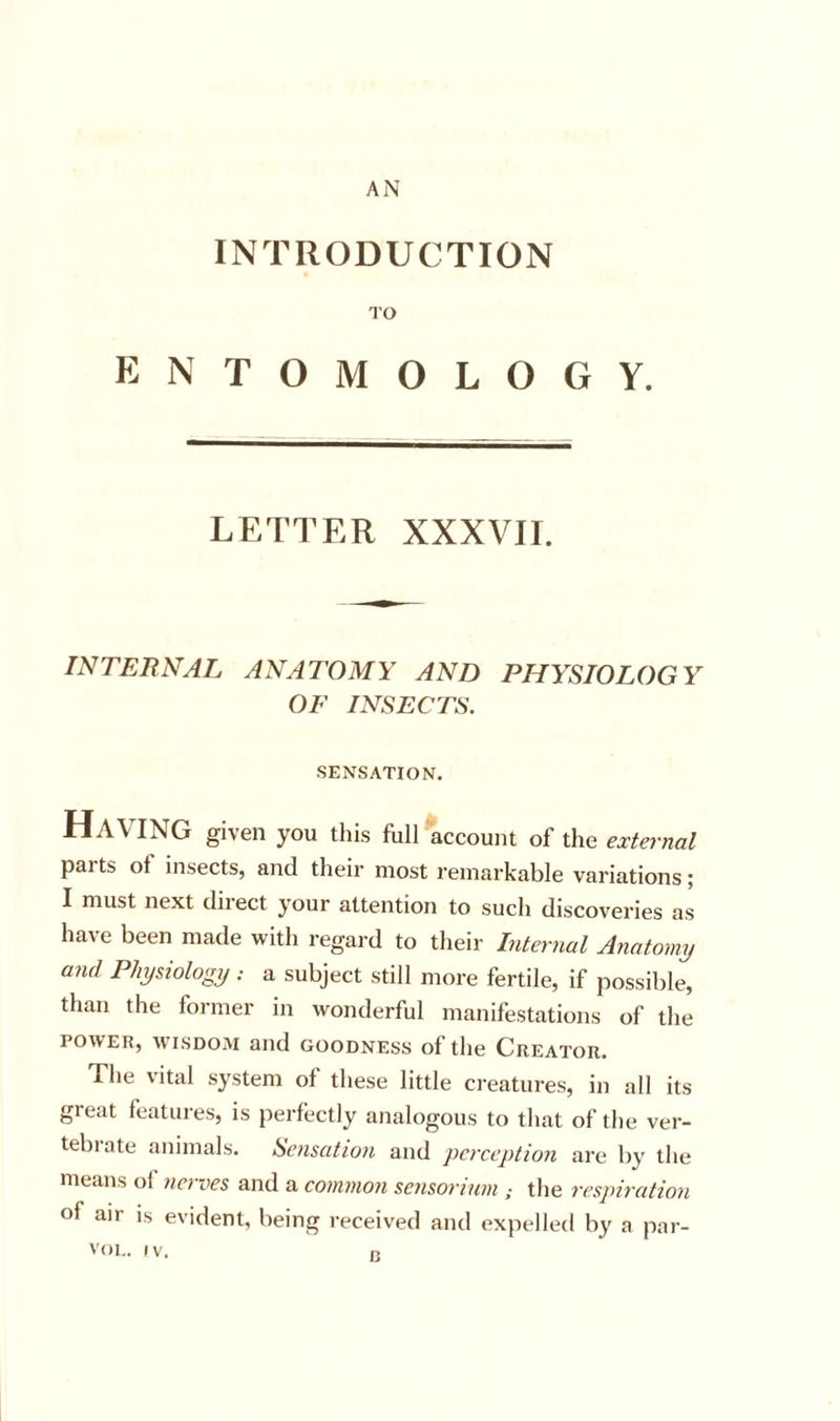 AjN INTRODUCTION TO ENTOMOLOGY. LETTER XXXVII. INTERNAL ANATOMY AND PHYSIOLOGY OF INSECTS. SENSATION. Having given you this fhll account of the external parts of insects, and their most remarkable variations; I must next direct your attention to sucli discoveries as have been made with regard to their Internal Anatomy and Physiology : a subject still more fertile, if possible, than the former in wonderful manifestations of the POWER, WTSDOM and GOODNESS of the Creator. The vital system of these little creatures, in all its great features, is perfectly analogous to that of the ver- tebrate animals. Sensation and perception are by the means of nerves and a common sensorinm the respiration of air is evident, being received and expelled by a par- B