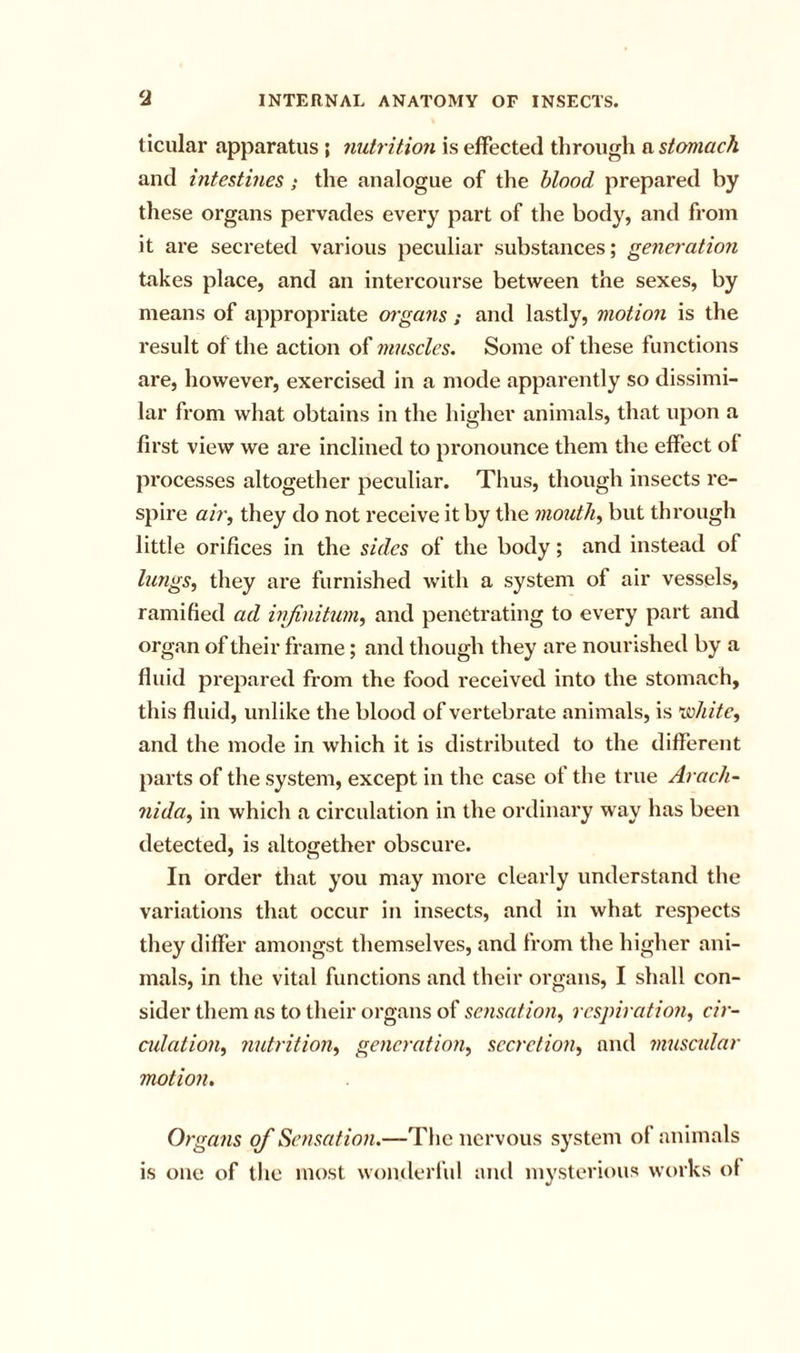 ticular apparatus ; nutrition is effected through a stomach and intestines; the analogue of the blood prepared by these organs pervades every part of the body, and from it are secreted various peculiar substances; generation takes place, and an intercourse between the sexes, by means of appropriate organs ; and lastly, motion is the result of the action of muscles. Some of these functions are, however, exercised in a mode apparently so dissimi- lar from what obtains in the higher animals, that upon a first view we are inclined to pronounce them the effect of processes altogether peculiar. Thus, though insects re- spire air, they do not receive it by the mouth, but through little orifices in the sides of the body; and instead of lungs, they are furnished with a system of air vessels, ramified ad infinitum, and penetrating to every part and organ of their frame; and though they are nourished by a fluid prepared from the food received into the stomach, this fluid, unlike the blood of vertebrate animals, is lahite, and the mode in which it is distributed to the different parts of the system, except in the case of the true Arach- nida, in which a circulation in the ordinary way has been detected, is altogether obscure. In order that you may more clearly understand the variations that occur in insects, and in what respects they differ amongst themselves, and from the higher ani- mals, in the vital functions and their organs, I shall con- sider them as to their organs of sensation, respiration, cir- cidation, nutrition, generation, secretion, and 7nuscular motion. Organs of Sensation.—The nervous system of animals is one of the most wonderful aiul mysterious works of