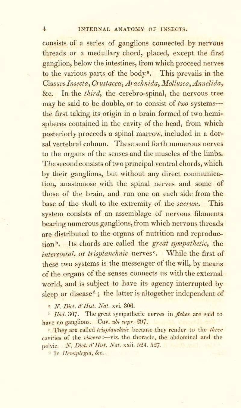 consists of a series of ganglions connected by nervous threads or a medullary chord, placed, except the first ganglion, below the intestines, from which proceed nerves to the various parts of the body*. This prevails in the ClassesCrustacea^ Arachnida^ Mollusca, Annelida, &amp;c. In the third, the cerebro-spinal, the nervous tree may be said to be double, or to consist of t-iSco systems— the first taking its origin in a brain formed of two hemi- spheres contained in the cavity of the head, from which posteriorly proceeds a spinal marrow, included in a dor- sal vertebral column. These send forth numerous nerves to the oi ffans of the senses and the muscles of the limbs. O The second consists of two principal venti'al chords, which by their ganglions, but without any direct communica- tion, anastomose with the spinal nerves and some of those of the brain, and run one on each side from the base of the skull to the extremity of the sacrum. This system consists of an assemblage of nervous filaments bearing numerous ganglions, from which nervous threads are distributed to the organs of nutrition and reproduc- tion Its chords are called the great sympathetic, the intercostal, or trisplanchnic nerves'^. While the first of these two systems is the messenger of the will, by means of the organs of the senses connects us with the external world, and is subject to have its agency interrupted by sleep or disease**; the latter is altogether independent of a N. Diet, d'Hid. Nat. xvi. 306. •&gt; Ibid. 307. The great sympathetic nerves in fishes arc said to have no ganglions. Cuv. 2ibi sitpi-. 2!)7. *■ They are called trisplanchnic because they render to the three cavities of the viscera:—viz. the thoracic, the abdominal and the pelvic. N. Diet, d’Hist. Nat. xxii. .527. '&gt; In Hemiplegia^ &amp;c.