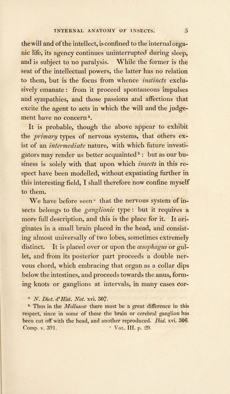 the will and of the intellect, is confined to the internal orga- nic life, its agency continues uninterrupted during sleep, and is subject to no paralysis. While the former is the seat of the intellectual powers, the latter has no relation to them, but is the focus from whence instincts exclu- sively emanate: from it proceed spontaneous impulses and sympathies, and those passions and affections that excite the agent to acts in which the will and the judge- ment have no concern^. It is probable, though the above appear to exhibit the primary types of nervous systems, that others ex- ist of an intermediate nature, with which future investi- gators may render us better acquainted: but as our bu- siness is solely with that upon which insects in this re- spect have been modelled, without expatiating further in this interesting field, I shall therefore now confine myself to them. We have before seen^^ that the nervous system of in- sects belongs to the ganglionic type: but it requires a more full description, and this is the place for it. It ori- ginates in a small brain placed in the head, and consist- ing almost universally of two lobes, sometimes extremely distinct. It is placed over or upon the oesophagus or gul- let, and from its posterior part proceeds a double ner- vous chord, which embracing that organ as a collar dips below the intestines, and proceeds towards the anus, form- ing knots or ganglions at intervals, in many cases Cor- ^ N. Diet. d^Hist. Nat. xvi. 307. ^ Thus in the MoUusccb there must be a great difference in this respect, since in some of these the brain or cerebral ganglion has been cut off with the head, and another reproduced. Ibid. xvi. 306. Comp. V. 391. ^ VoL. III. p. 29.