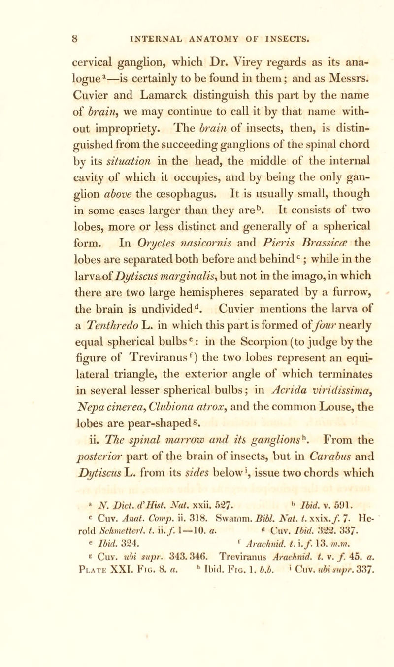 cervical ganglion, which Dr. Virey regards as its ana- logue*—is certainly to be found in them; and as Messrs. Cuvier and Lamarck distinguish this part by the name of hrain^ we may continue to call it by that name with- out impi’opriety. The brain of insects, then, is distin- guished from the succeeding ganglions of the spinal chord by its situation in the head, the middle of the internal cavity of which it occupies, and by being the only gan- glion above the oesophagus. It is usually small, though in some cases larger than they are'’. It consists of two lobes, more or less distinct and generally of a spherical form. In Oryctes nasicornis and Pieris Brassiere the lobes are separated both before and behind*’; while in the larva of Dytiscus marginalis, but not in the imago, in which there are two large hemispheres separated by a furrow, the brain is undivided **. Cuvier mentions the larva of a Tentliredo L. in which this part is formed oifour nearly equal spherical bulbs*’: in the Scorpion (to judge by the figure of Treviranusf) the two lobes represent an equi- lateral triangle, the exterior angle of which terminates in several lesser spherical bulbs; in Acrida viridissima, Neya cmerea, Clubiona atrox, and the common Louse, the lobes are pear-shaped s. ii. The spinal marrovo and its ganglions^. From the posterior part of the brain of insects, but in Carabus and Dytiscus!^. from its sides below', issue two chords which  N. Diet. d'Hist. Nat. xxii. .WJ. Ibid. v. 5!)1. ' Cuv. Anat. Comp. ii. 318. Svvai/ini. liibl. Nat. t.x\i\.f. 7- He- rolcl Schmettert. t. \\.f. 1—10. a. Cuv. Ibid. .‘522. 337* ^ Ibid. 324. ' Arachnid, t. \.f. 13. m.m. K Cuv. u')i siipr. 343.34(5. Treviraniis Arachnid, t. v. f. 45. a. Pi.ATi; XXI. Fic. 8. a. Ibid. b'lo. 1. b.b. ' Cuv. abi iiupr.3li7.