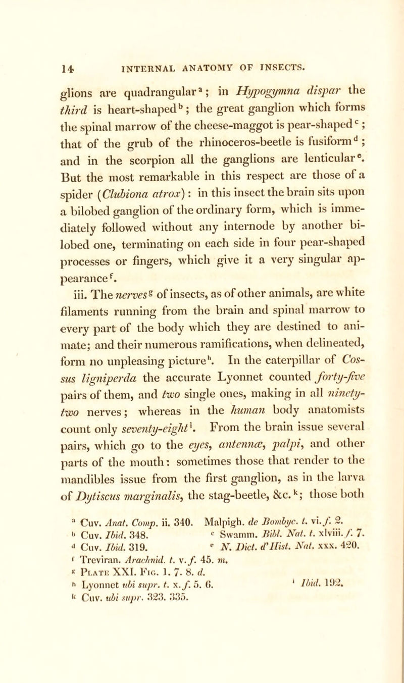 glions are quadrangular®; in Hypogymna dispar the third is heart-shaped'’; the great ganglion which forms the spinal marrow of the cheese-maggot is pear-shaped ; that of the grub of the rhinoceros-beetle is fusifonn''; and in the scorpion all the ganglions are lenticular®. But the most remarkable in this respect are those of a spider {Cliihiona atrox): in this insect the brain sits upon a bilobed ganglion of the ordinary form, which is imme- diately followed without any internode by another bi- lobed one, terminating on each side in four pear-shaped processes or fingers, which give it a very singular ap- pearance iii. The nerves^ of insects, as of other animals, are white filaments running from the brain and spinal marrow' to every part of the body which they are destined to ani- mate; and their numerous ramifications, when delineated, form no unpleasing pictureIn the caterpillar of Cos- sus ligniperda the accurate Lyonnet cowwieCi forty-five pairs of them, and tvi'O single ones, making in all ninety- two nerves; whereas in the human body anatomists count only seventy-eight'. From the brain issue several pairs, which go to the eyes^ antenna:^ palpi., and other parts of the mouth: sometimes those that render to the mandibles issue from the first ganglion, as in the larva of Dytiscus marginalise the stag-beetle, &amp;c. ; those both “ Cuv, Amt, Comp. ii. 340. Malpigh. de Jiomhpc. t. vi.y. 2. Cuv. Ibid. 348.  Swamm. Bibl. Nat. t. xlviii. f. 7. •&gt; Cuv. Ibid. 319. '■ N. Diet, d'llist. Nat. xxx. 420. f Trcviran. Aracimid. t. v.f. 45. m,  Pr.ATi: XXI. Fir.. 1. 7- H. d. Cuv. ubi .supr. 323. 3.35.