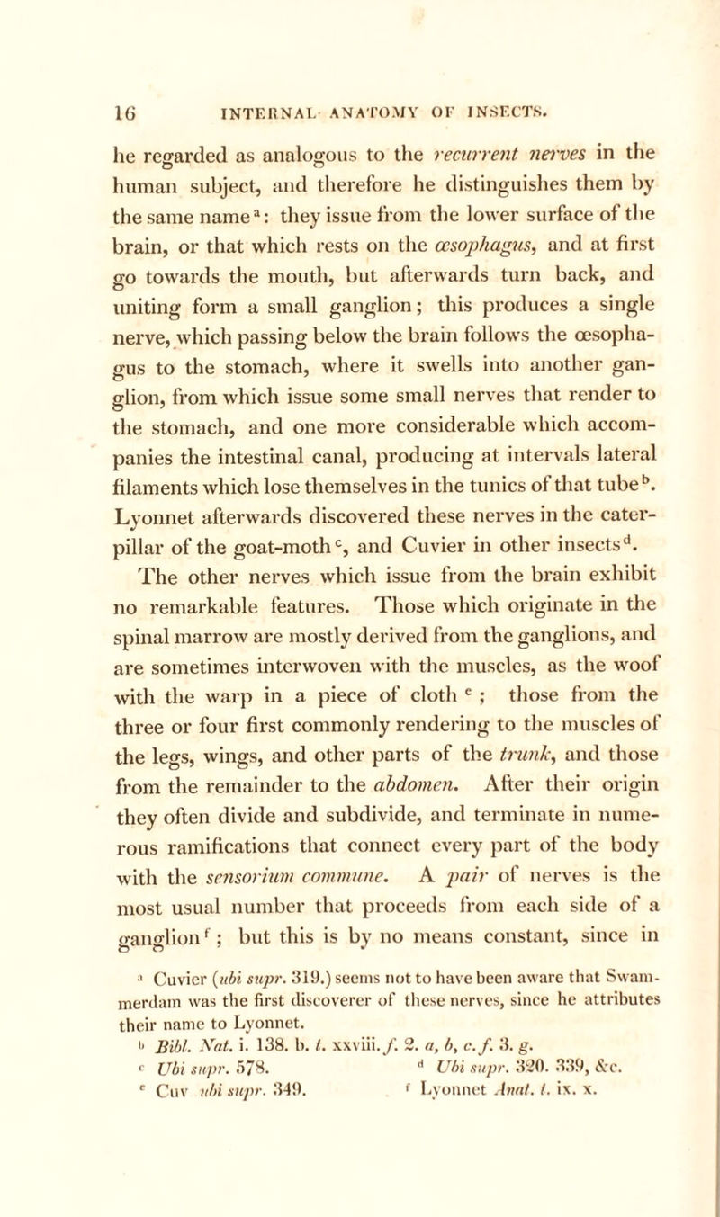 he regarded as analogous to the recurrent na'ves in the human subject, and therefore he distinguishes them by the same name : they issue from the lower surface of the brain, or that which rests on the oesophagus, and at first go towards the mouth, but afterwards turn back, and uniting form a small ganglion; this produces a single nerve, which passing below the brain follows the oesopha- gus to the stomach, where it swells into another gan- glion, from which issue some small nerves that render to the stomach, and one more considerable which accom- panies the intestinal canal, producing at intervals lateral filaments which lose themselves in the tunics of that tube^*. Lyonnet afterwards discovered these nerves in the cater- pillar of the goat-moth and Cuvier in other insects The other nerves which issue from the brain exhibit no remarkable features. Those which originate in the spinal marrow are mostly derived from the ganglions, and are sometimes interwoven with the muscles, as the w^oof with the warp in a piece of cloth ^ ; those from the three or four first commonly i-endering to the muscles of the legs, wings, and other parts of the trunk, and those from the remainder to the abdomen. After their origin they often divide and subdivide, and terminate in nume- rous ramifications that connect every part of the body with the sensorium commune. A pair of nerves is the most usual number that proceeds from each side of a ganglion ‘ ; but this is by no means constant, since in •' Cuvier {iibi supr. 319.) seems not to have been aware tliat Swam- merilain was the first discoverer of these nerves, since he attributes their name to Lyonnet. '■ Bidt. Nat. i. 138. b. t. xxviii./. 2. a, b, c.f. 3. g. &lt;■ Ubi supr. .178. Ubi supr. 320. 339, &amp;c. ' Cuv ubi supr. 349. f Lyonnet Aimt. 1. ix. x.