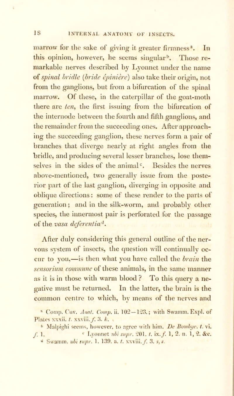 IS iiiavrow foi' tlie sake of giving it greater fii’iiincss*. In this opinion, however, lie seems singular’’. Tliose re- markable nerves described by Lyonnet under the name spinal hridlc {bride cpiniere) also take their origin, not from the ganglions, but from a bifurcation of the spinal marrow. Of these, in the caterpillar of the goat-moth there are ten, the first issuing from the bifurcation of the internode between the fourth and fifth cfano-lions, and the remainder from the succeeding ones. After approach- ing the succeeding ganglion, these nerves form a pair of branches that diverge nearly at right angles from the bridle, and producing several lesser branches, lose them- selves in the sides of the animal‘s. Besides the nerves above-mentioned, two generally issue from the poste- rior part of the last ganglion, diverging in opposite and oblique directions: some of these render to the parts of generation; and in the silk-worm, and probably other species, the innermost pair is perforated for the passage of the vasa deferential. After duly considering this general outline of the ner- vous system of insects, the question will continually oc- cur to you,—is then what you have called the brain the sensoriinn commune of these animals, in the same manner as it is in those with w^arm blood ? To this quei’y a ne- gative must be returned. In the latter, the brain is the common centre to which, by means of the nerves and * Conip. Ciiv. Anal. Comp. ii. 102 — 13.1.; with Swainm. Expl. of Plates xxxii. /. xxviii.y'. 1. k. . Malpighi seems, however, to agree with him. Dc Bomhyc. t. vi. y; 1. Iwoniiet nhi siipr. 201. /. ix./. 1, 2. ii. 1, 2. See. Swamm. 2il)i snpr. 1. 110. a. I. xxviii.y'. 1. s,s.