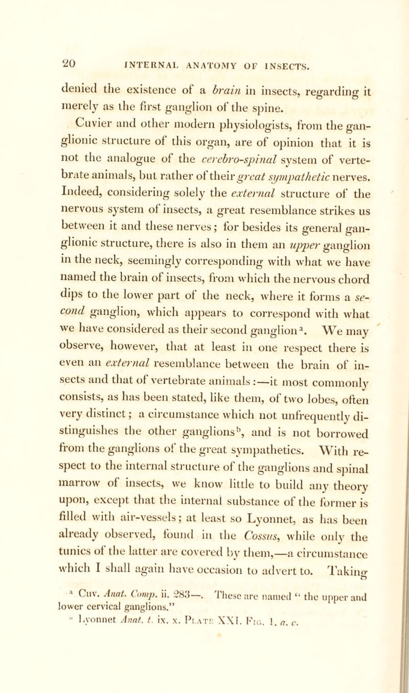 denied the existence of a brain in insects, retrardino- it merely as tlie first ganglion of the spine, Cuvier and other modern physiologists, from the gan- glionic structure of this organ, are of opinion that it is not the analogue of the cerebrospinal system of verte- brate animals, but rather of their sijmpathetic nerves. Indeed, considering solely the external structure of the nervous system of insects, a great resemblance strikes us between it and these nerves; for besides its ffeneral can- glionic structure, there is also in them an upper ganglion in the neck, seemingly corresponding with what we have named the brain of insects, from vvhich the nervous chord dips to the lower part of the neck, where it forms a se- cond ganglion, which a})pears to correspond with what we have considered as their second ganglion®. We may observe, however, that at least in one respect there is even an external resemblance between the brain of in- sects and that of vertebrate animals :—it most commonly consists, as has been stated, like them, of two lobes, often very distinct; a circumstance which not unfrequently di- stinguishes the other ganglions'’, and is not borrowed from the ganglions of the great sympathetics. With re- spect to the internal structure of the ganglions and spinal marrow of insects, we know little to build any theory upon, except that the internal substance of the foi iner is filled with air-vessels; at least so Lyonnet, as has been already observed, found in the Cossits, while only the tunics of the latter are covered by them,—a circumstance which I shall again have occasion to advert to. Takino- ^ Ciiv. Anat. Comp. ii. 28.5—. I'liesc are named “ the upper and lower cervical ganglions.” “ l.yonnet Anat. 1. ix. x. Pr .\T!: X\I. Fio. 1. a. v.