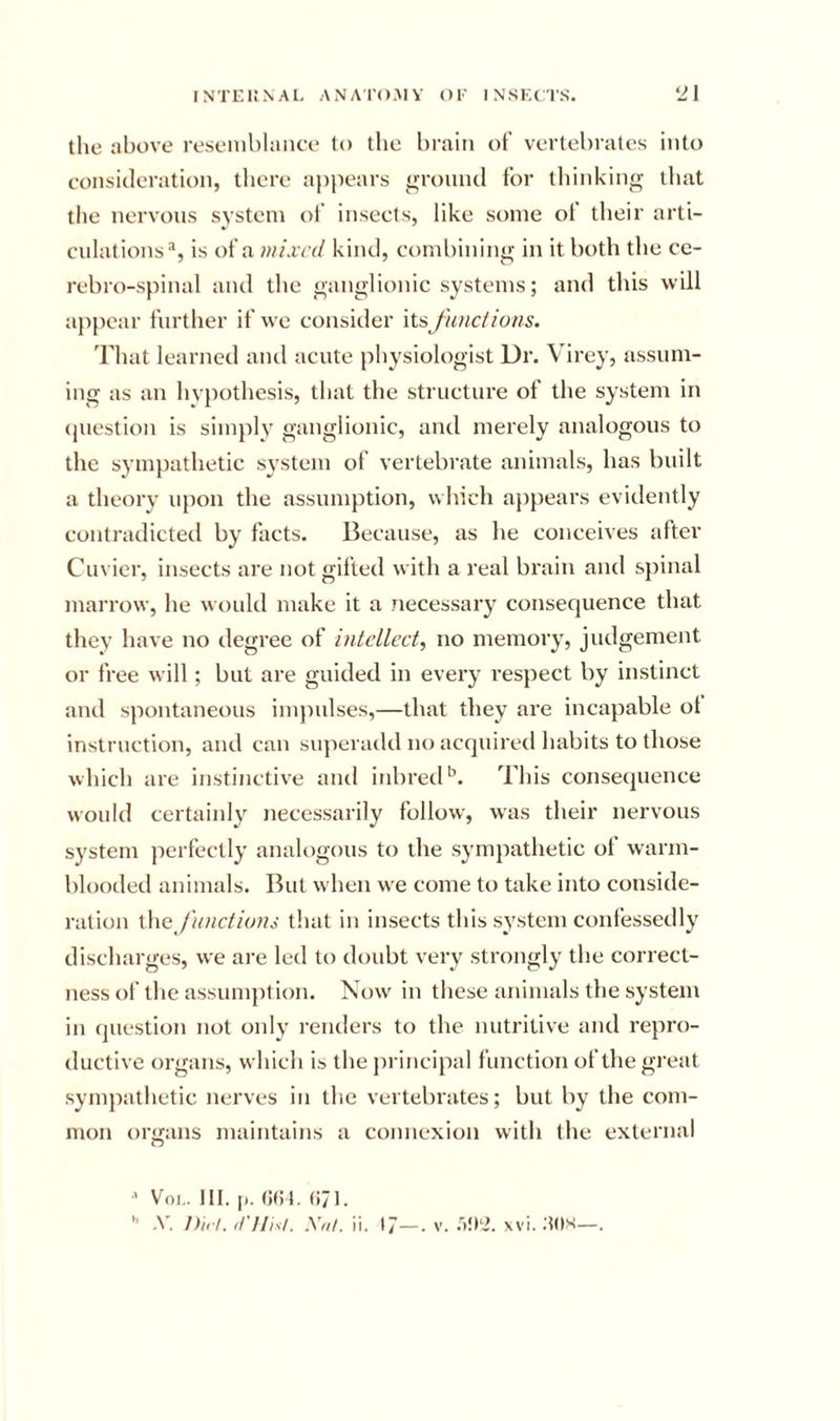 the above reseniblaiice to tlie brain of vertebrates into eonsicleration, there ai)pears ground for thinking that the nervous system of insects, like some of their arti- culations*, is of a mixed kind, combining in it both the ce- rebro-spinal and the ganglionic systems; and this will appear further if we consider its June! ions. That learned aiul acute physiologist Dr. Virey, assum- ing as an hvpothesis, that the structure of the system in (juestion is simply ganglionic, and merely analogous to the sympathetic system of vertebrate animals, has built a theory upon the assumption, which appears evidently contradicted by facts. Because, as he conceives after Cuvier, insects are not gifted with a real brain and spinal marrow, he wt)idd make it a necessary consequence that they have no degree of iniellect, no memory, judgement or free will; but are guided in every respect by instinct and spontaneous impulses,—that they are incapable ot instruction, and can siqieradd no acquired habits to those which are instinctive and inbred*’. This consequence would certaiidy necessarily follow, was their nervous system jierfectly analogous to the sympathetic of warm- blooded animals. But when we come to take into conside- ration \.\\c J'u)ictions that in insects this system confessedly discharges, we are led to doubt very strongly the correct- ness of tlie assumption. Now in these animals the system in question not only renders to the nutritive and repro- ductive organs, which is the principal function of the great sympathetic nerves in the vertebrates; but by the com- mon organs maintains a connexion with the external ■’ VoL. HI. |i. (i/l.