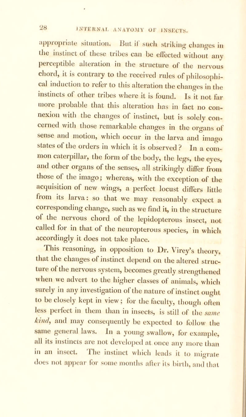iNITKN.VI. ANATOMY OT INSfiC'IS, 'JH apj)Topriale situation. JJiit il such striking clianges in tlie instinct of these tribes can be effected without any perceptible alteration in tlie structure of tlie nervous chord, it is contrary to tlie received rules of philosophi- cal induction to lefer to this alteration the changes in the instincts of other tribes where it is found. Is it not for nioie probable that this alteration has in fact no con- nexion with the changes of instinct, but is solely con- cerned with those remarkable changes in the organs of sense and motion, which occur in the larva and imago states of the orders in which it is observed ? In a com- mon caterpillar, the form of the body, the legs, the eyes, and other organs of the senses, all strikingly differ from those of the imago; whereas, with the exception of the acquisition of new wings, a perfect locust differs little fiom its larva: so that we may reasonably expect a corresponding change, such as we find it, in the structure of the nervous chord of the lepidopterous insect, not called for in that of the neurojiterous species, in which accordingly it does not take place. This reasoning, in opposition to Dr. Virey’s theory, that the changes of instinct dejiend on the altered struc- ture of the nervous system, becomes greatly strengthened when we advert to the higher classes of animals, which surely in any investigation of the nature of instinct ought to be closely kept in view; for the fiiculty, though often less pel feet in them than in insects, is still of the scoue kind, and may conseijuently be expected to Ibllow the same general laws. In a young swallow, for example, all its instincts are not developed at once any more than in an insect. The instinct which leads it to migrate does not appear for some months after its birth, and that