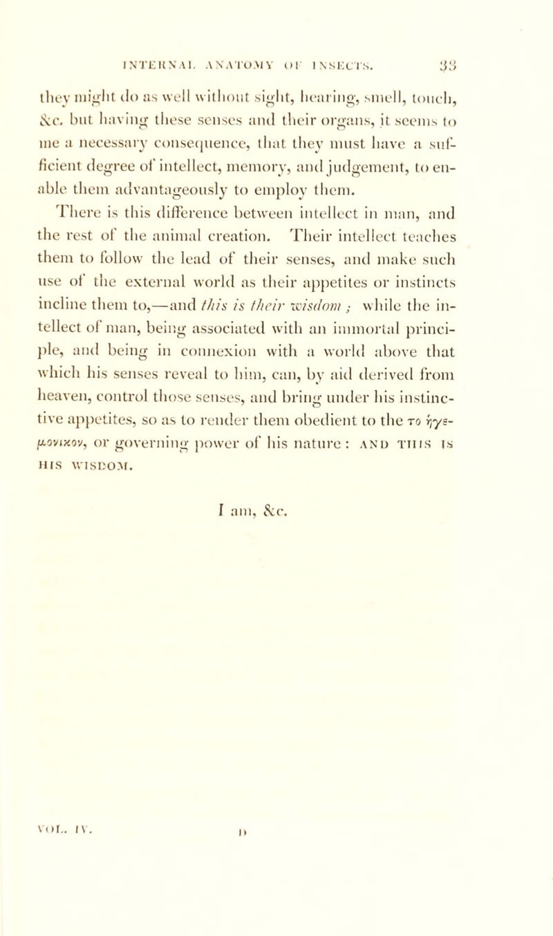 they do as well without si^lit, healing, smell, touch, but having these senses and tlieir organs, it seems to me a necessary conse(]uence, that they must have a suf- ficient degree of’ intellect, memory, and judgement, to en- able them advantageously to employ them. There is this difference between intellect in man, and the rest of the animal creation. Their intellect teaclies them to follow the lead of their senses, and make sncli use of the external world as their appetites or instincts incline them to,—and f/iis is their xcisdnvi; while the in- tellect of man, beir.g associated with an immortal princi- })le, and being in connexion with a world above that which his senses reveal to him, can, by aid derived from heaven, control those senses, and bring under his instinc- tive appetites, so as to I'ender them obedient to the to rjys- ftovixov, or governing power of his nature : and this is HIS Misno.M. 1 am, iS:c. vor,. i\.