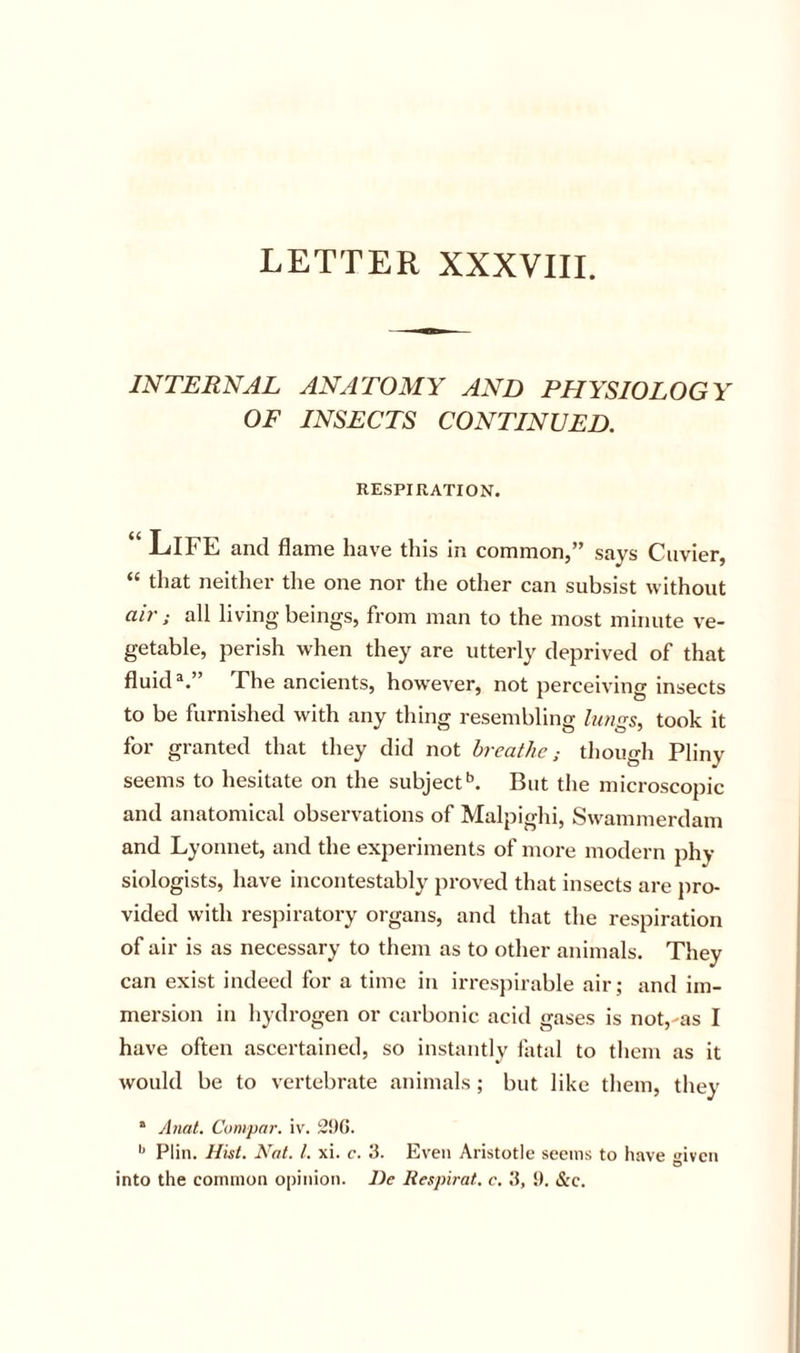 LETTER XXXVIII. INTERNAL ANATOMY AND PHYSIOLOGY OF INSECTS CONTINUED. RESPIRATION. Life ami flame have this in common,” says Cuvier, “ that neither the one nor the other can subsist without air ; all living beings, from man to the most minute ve- getable, perish when they are utterly deprived of that fluid®.” The ancients, how^ever, not perceiving insects to be furnished with any thing resembling lungs, took it for granted that tliey did not breathe; tliough Pliny seems to hesitate on the subject*’. But the microscopic and anatomical observations of Malpighi, Swammerdam and Lyonnet, and the experiments of more modern phy- siologists, have incontestably proved that insects are pro- vided with respiratory organs, and that the respiration of air is as necessary to them as to other animals. They can exist indeed for a time in irresiiirable air; and im- mersion in liydrogen or carbonic acid gases is not,'as I have often ascertained, so instantly fatal to them as it would be to vertebrate animals; but like them, they “ Anal. Compar. iv. 2!)G. Plin. Hist. Nat. 1. xi. c. 3. Even Aristotle seems to have given