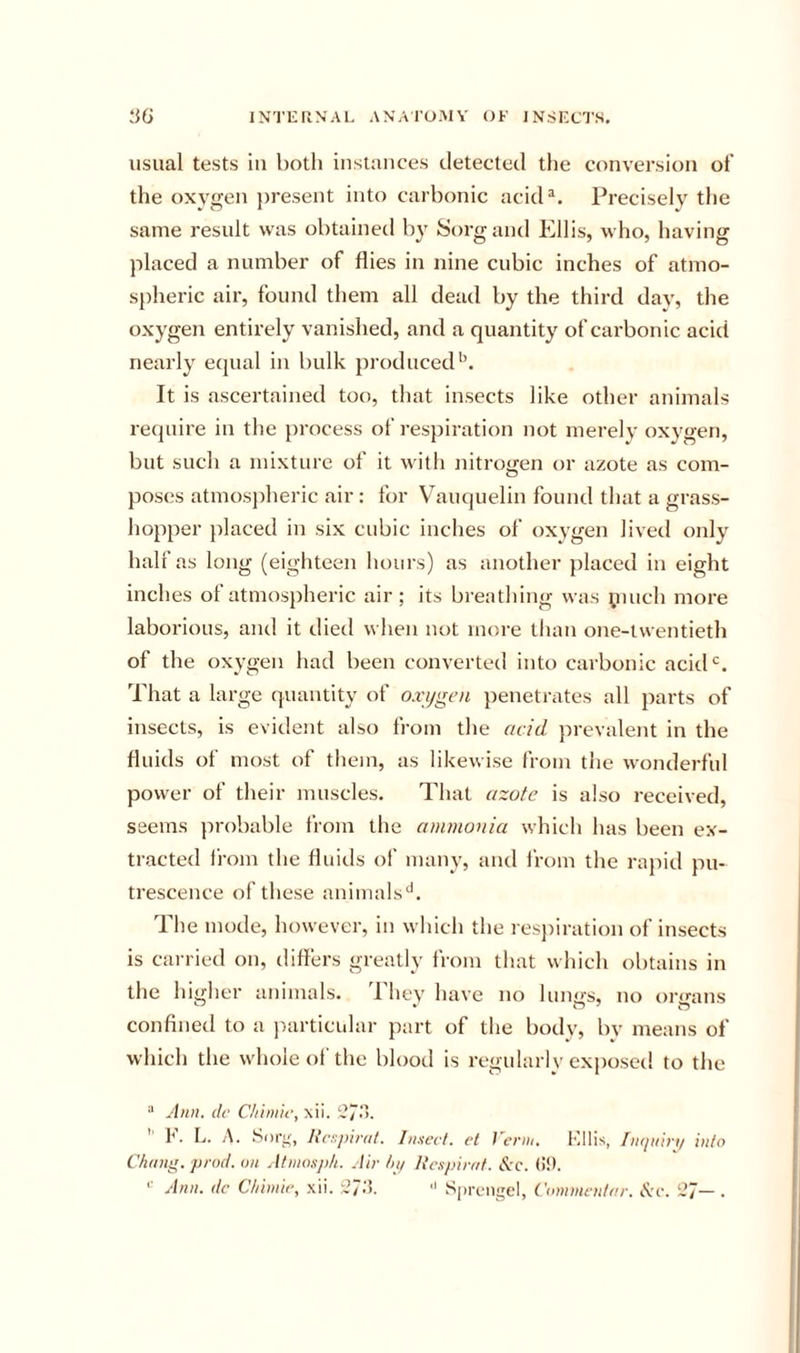 usual tests in both instances detected the conversion of the oxygen present into carbonic acid^. Precisely the same result was obtained by Sorgand Ellis, who, having placed a number of flies in nine cubic inches of atmo- spheric air, found them all dead by the third day, the oxygen entirely vanished, and a quantity of carbonic acid nearly equal in bulk produced’’. It is ascertained too, that insects like other animals require in the process of respiration not merely oxygen, but such a mixture of it with nitrogen or azote as com- poses atmospheric air: for Vauquelin found that a grass- hopper placed in six cubic inches of oxygen lived only half as long (eighteen hours) as another placed in eight inches of atmospheric air; its breathing was pinch more laborious, and it died when not more than one-twentieth of the oxygen had been converted into carbonic acid*’. That a large quantity of oxi/gen penetrates all parts of insects, is evident also from the acid prevalent in the fluids of most of them, as likewise from the wonderful power of their muscles. That azofe is also received, seems probable from the ammonia which has been ex- tracted from the fluids of many, and from the rapid pu- trescence of these animals^’. The mode, however, in which the respiration of insects is carried on, differs greatly from that which obtains in the higher animals. 1 hey have no lungs, no organs confined to a particular part of the body, by means of which the whole of the blood is regularly exposed to the “ Ann. (If Chimic, xii. ‘’7'. ’ I. L. A. Soi'i', N(‘;:piraf. In.Hevt. cl J'ei’iii, Kills, IiKjiiiri/ into Chang, prod, on Atniosph. Air hp Rcxpirat. ^c. (!!•.