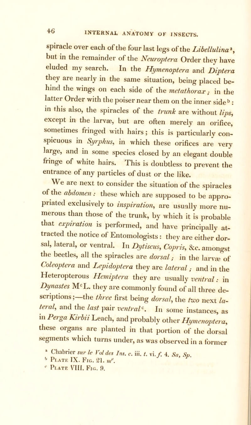 4-6 spiracle over each of the four last legs of the Libellulina^, but in the remainder of the Neuroptera Order they have eluded my search. In the Hymenoptera and Dipteia they are nearly in the same situation, being placed be- hind the vi'ings on each side of the metathorax; in the latter Order with the poiser near them on the inner side*^: m this also, the spiracles of the tnmh are without lips, except in the larvae, but are often merely an orifice, sometimes fringed with hairs; this is particularly con- spicuous in Syrphus, in which these orifices are very large, and in some species closed by an elegant double fringe of white hairs. This is doubtless to prevent the entrance of any particles of dust or the like. We are next to consider the situation of the spiracles of the abdomen ; these which are supposed to be appro- priated exclusively to inspiration, are usually moi-e nu- merous than those of the trunk, by which it is probable that expiration is performed, and have principally at- tracted the notice of Entomologists : they are either dor- sal, lateral, or ventral. In Idtytiscus, Copris, &amp;c. amongst the beetles, all the spiracles are dorsal; in the larvm'^of Coleoptera and Lepidoptera they are lateraland in the Heteropterous Hemiptera they are usually ventral: in Dynastes M'^L. they are commonly found of all three de- scriptions ; the three first being dorsal, the two next la- teral, and the last pair ventral-. Li some instances, as in Perga Kirbii Leach, and probably other Hymenoptera, these organs are planted in that portion of the dorsal segments which turns under, as was observed in a former “ Cliabrier sur Ic Vol dex Ins. c, iii. (. vi./• 4. Sa Sp. '' Pi.ATi: IX. Fig. 21. w/. *■ Pl.ATF. Fill. F’ig. .0.