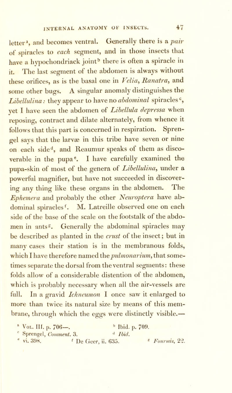 letter % and becomes ventral. Generally there is a pair of spiracles to each segment, and in those insects that have a hypochondriack joint’’ there is often a spiracle in it. The last segment of the abdomen is always without these orifices, as is the basal one in Velia, Raiiatra, and some other bugs. A singular anomaly distinguishes the hibellulina: they appear to have no abdominal spiracles*’, yet I have seen the abdomen of Libellida depressa when reposing, contract and dilate alternately, from whence it follows that this part is concerned in respiration. Spren- gel says that the larvrn in this tribe have seven or nine on each side**, and Reaumur speaks of them as disco- verable in the pupa'. I have carefully examined the pupa-skin of most of the genera of Libelluli7ia, under a powerful magnifier, but have not succeeded in discover- ing any thing like these organs in the abdomen. The Ephemera and probably the other Neuroptera have ab- dominal spiracles M. Latreille observed one on each side of the base of the scale on the footstalk of the abdo- men in ants^. Generally the abdominal spiracles may be described as planted in the crust of the insect; but in many cases their station is in the membranous folds, which I have therefore named thepulmonarium, that some- times separate the dorsal from the ventral segments: these folds allow of a considerable distention of the abdomen, which is probably necessary when all the air-vessels are full. In a frravid Ichneutnon I once saw it enlarged to more than twice its natural size by means of this mem- brane, through which the eggs were distinctly visible.— ’ VoL. Ilf. [). 700—. Ibiil. |). 70!(. ' Sprengel, Comment. 3. '' Itjid.