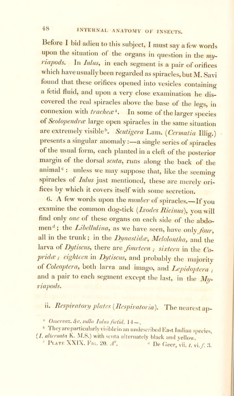 Before I hid adieu to tliis subject, I must say a tew words upon the situation of the organs in question in the my- riapods. In lulus, in each segment is a pair of orifices which have usually been regarded as spiracles, but M. Savi found that these orifices opened into vesicles containing a fetid fluid, and iqion a very close examination he dis- covered the real sjiiracles above the base of the legs, in connexion with ti acJiccc^. In some of the larger species of Scolopendrre large ojien spiracles in the same situation are extremely visibleScutigera Lam. {Cermaiia Illig.) presents a singular anomaly :—a single series of spiracles of the usual form, each planted in a cleft of the posterior margin of the dorsal scuta, runs along the back of the animal . unless we may suppose that, like the seeming spiracles of lulus just mentioned, these are merelv ori- fices by which it covers itself with some secretion. 6. A few words upon the of spiracles.—If you examine the common dog-tick {Ixodes Riciuus), you will find only one of these organs on each side of the abdo- menthe Libclluhua, as we have seen, have onlv four, all in the tiunk; in the Ifiiiasltdcc, Melolouilta, and the larva oi Dptiscus, there are fourteen ; sixteen in the Co- py id ic; eighteen in Dytiscus, and probably the majoritv Coleoptera, both larva and imago, and Lepidoptera ; and a pair to each segment excejit the last, in the 3///- riapods. ii. Respiratorp plates (Respiratoria). The nearest ap-  (hservnz. sulta lutux /'a t 'uL It — .  'riievareparticiiliirlv visihleiii an mulcscrihed ^:a^t Indian spcTies, (/. (tUt ninln K. M.S.) with scnla alternately black and yellow. I'l.ATe XXIX. Fir.. 20. |)(. fJecr.'vii. /. vi./. .T