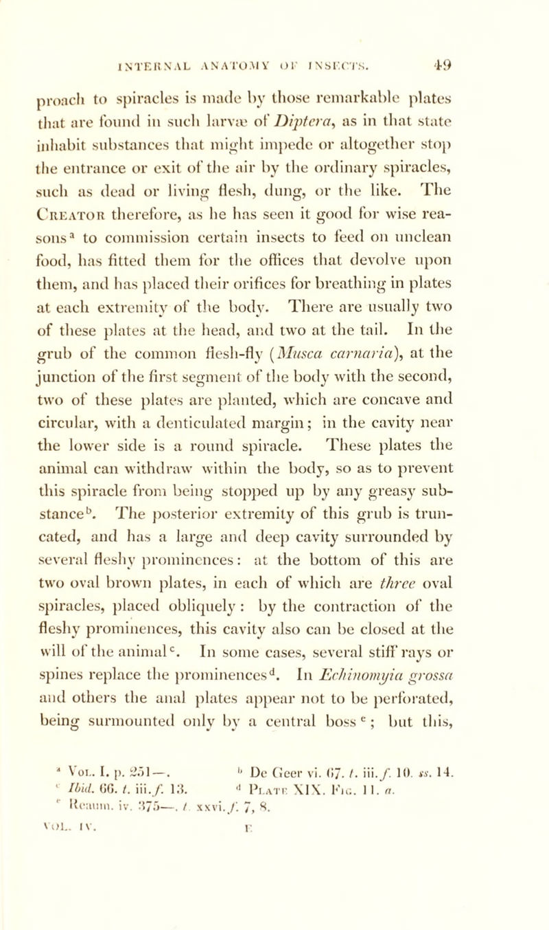 proacli to spiracles is made by those remarkable plates that are t'oimd in such larva' of Dij^tcra^ as in that state inhabit substances that mioht impede or altogether stoj) the entrance or exit of the air by the ordinary spiracles, such as dead or living flesh, dung, or the like. The Creator therefore, as he has seen it good for wise rea- sons “ to commission certain insects to feed on unclean food, has fitted them for the offices that devolve upon them, and has placed their orifices for breathing in plates at each extremity of the body. There are nsnally two of these plates at the head, and two at the tail. In the grub of the common flesh-fly {Musca carnaria), at the junction of the first segment of the body with the second, two of these })lates are planted, which are concave and circular, with a denticulated margin; in the cavity near the lower side is a round spiracle. These plates the animal can withdraw within the body, so as to prevent this spiracle from being stopped up by any greasy sub- stance*’. The posterioi’ extremity of this grub is trun- cated, and has a large and deep cavity surrounded by several fleshy prominences: at the bottom of this are two oval brown plates, in each of which are three oval spiracles, placetl obliquely : by the contraction of the flesliy prominences, this cavity also can be closed at the will of the animal'’. In some cases, several stiff rays or spines I'eplace the j)roniinences‘*. In Eehinomyia grossa and others the anal plates appear not to be perforated, being surmounted only by a central boss; but this, '* \ 01.. I. I). i3.jl —. Dc (Jeer vi. (!7. t. iii. /'. 10. ts. 14. ' Ibid. (K). t. iii./. i:5. '' Pi.att \IX. 1‘'u;. II. n. Iti'iiiiin. iv. aj.'j—. t xxvi./. 7, \iM.. IV. I-