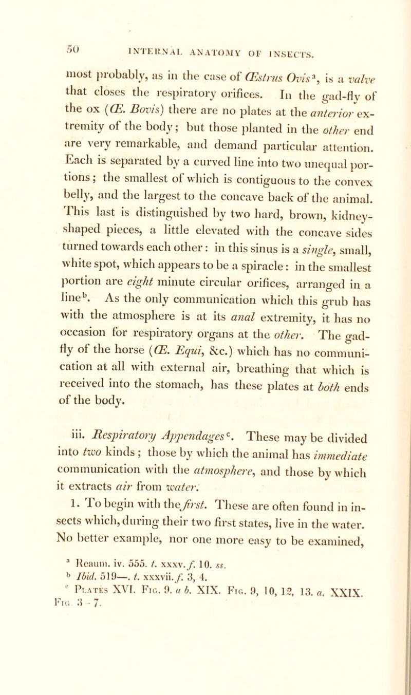IN'I'KItNAI, ANAIO.MV OF INSFCTS. r&gt;o most probably, as in the case of G^s/n/s Ovis^, is a vahr that closes the resi)iratory orifices. In the gad-fly of the ox (ffi. Boris) thei-e are no plates at the anterior tremity of the body; but those planted in the other end are very remarkable, and demand particnlar attention. Each is separated by a curved line into two unecpial por- tions ; the smallest of which is contiguous to tl;e convex belly, and the largest to the concave back of the animal. This last is distinguished by two hard, brown, kidney- shaped pieces, a little elevated with the concave sides turned towards each other: in this sinus is a single^ small, white si)ot, which appears to be a spiracle: in the smallest portion are eight minute circular orifices, arrano-ed in a line''. As the only communication which this grub has with the atmosphere is at its anal extremity, it has no occasion for respiratory organs at the other. The gad- fly ol the horse {CE. Ihqtii, &amp;c.) which has no communi- cation at all with external air, breathing that which is 1 eceived into the stomach, has these plates at hoth ends of the body. iii. Respiratory Appendages^. These may be divided into t’iSO kinds ; those by which the animal has immediate communication with the atmosphere, and those by which it extracts air from reater. 1. To begin with the/i&gt; s^. These are often found in in- sects which, during their two first states, live in the water. No better example, nor one more easy to be examined, “ Reaiini. iv. 555. t. xxxv.f. 10. s.i. Ibid. 510—. t. xxxvii.y; 5, 4. ■■ Pi.ATKS XVI. Fig. 0. a b. XIX. Fig. 0, 10, 12, 13. a XXIX Fig 3-7.