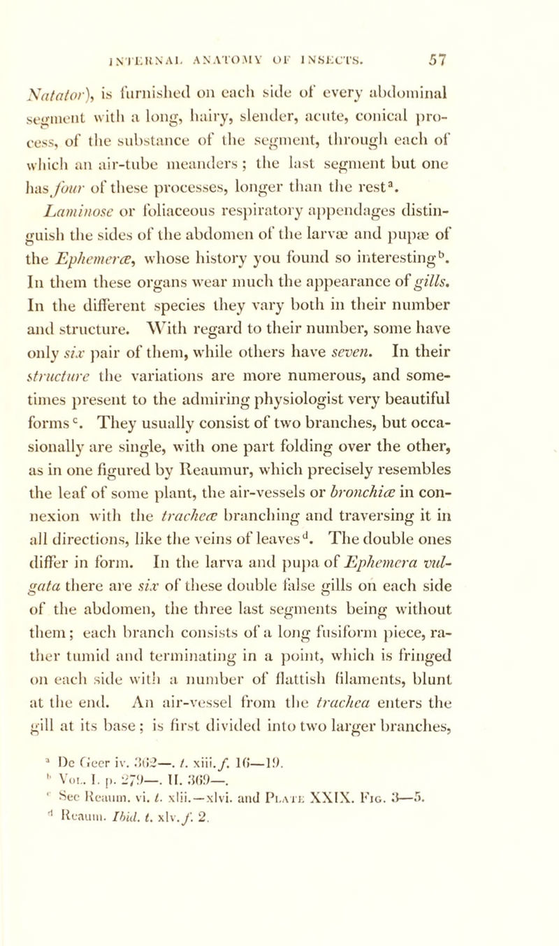 Xata/or), is I'liniishcd on each side ot every abdominal se^inenl with a long, liairy, slender, acute, conical pro- cess, of the substance of the segment, through each of wliicli an air-tube meanders ; the last segment but one has_/a///- of these processes, longer than the rest®. Laminosc or foliaceous res})iratory a{)pendages distin- guish the sides of the abdomen of the larvae and })U}){e of the Ephemerce, whose history you found so interesting'^. In them these organs wear much the appearance of gills. In the different species they vary both in their number and structure. With regard to their number, some have only six jiair of them, while others have seven. In their structure the variations are more numerous, and some- times present to the admiring physiologist very beautiful forms They usually consist of two branches, but occa- sionally are single, with one part folding over the other, as in one figured by Reaumur, which precisely resembles the leaf of some plant, the air-vessels or hronchice in con- nexion with the trachea; branching and traversing it in all directions, like the veins of leavesThe double ones differ in form. In the larva and pupa of Ephemera vul~ gata there are six of these double false gills on each side of the abdomen, the three last segments being without them; each branch consists of a loiig fusiform piece, ra- ther tumid and terminating in a })oint, which is fringed on each side with a number of llattish hlaments, blunt at the end. An air-vessel from the trachea enters the gill at its base ; is first divided into tw'o larger branches, “ l)c fiecr i\’. .‘iiJ;?—. /. xiii.y. H!—If). '■ V(i!.. 1. [). l7!)—. II. ;5()!)—. '■ Sec Reiuiiii. vi. t. xlii. —xlvi. and Pi.atj; XXIX. Fig. Rcauui. Ibid. t. xlv.y. 2.