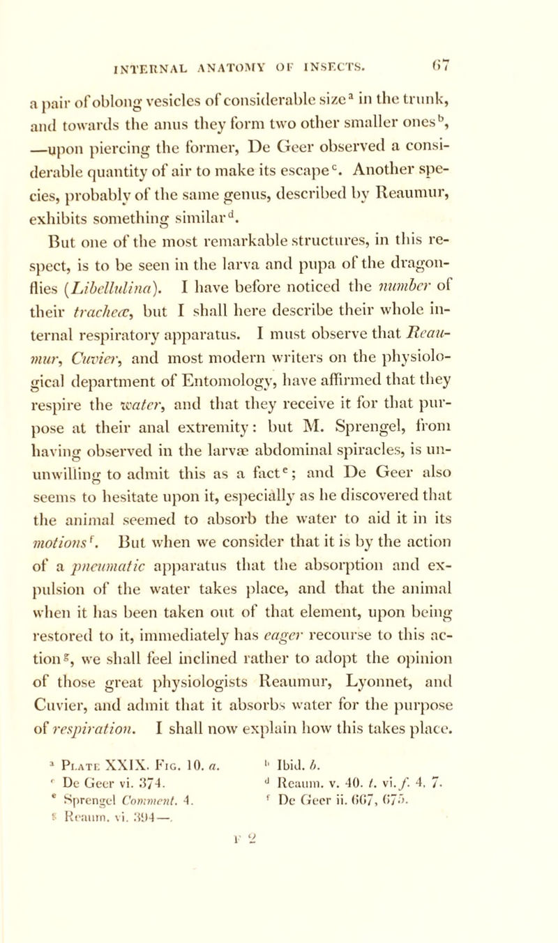 (i7 a jiair of oblong vesicles of considerable sizc^ in the trunk, and towards the anus they form two other smaller ones'’, —upon piercing the former, De Geer observed a consi- derable quantity of air to make its escajie^. Another spe- cies, probably of the same genus, described by Reaumur, exhibits something similar''. But one of the most remarkable structures, in this re- spect, is to be seen in the larva and pupa of the dragon- flies {LibdhiUna). I have before noticed the number of their traclieec^ but I shall here describe their whole in- ternal respiratory apparatus. I must observe that Itcau- mur, Cuviei\ and most modern wi iters on the physiolo- gical department of Entomology, have affirmed that they respire the xmfer, and that they receive it for that pur- pose at their anal extremity: but M. Sprengel, from having observed in the larvae abdominal spiracles, is un- unwilliii to admit this as a fact ^; and De Geer also O seems to hesitate upon it, especially as he discovered that the animal seemed to absorb the water to aid it in its motiom^. But when we consider that it is by the action of a pneumatic apparatus that the absorption and ex- pulsion of the water takes place, and that the animal when it has been taken out of that element, upon being restored to it, immediately has eager recourse to this ac- tion s, we shall feel inclined rather to adopt the ojiinion of those great physiologists Reaumur, Lyonnet, and Cuvier, and admit that it absorbs water for the purpose of respiration. I shall now explain how this takes place. Pi.ATi: XXIX. Fig. 10. a. '■ Dc Geer vi. .374. ' Sprengel Commr?il. 4. s Reainn. vi. 3‘M—. l ‘J '■ IbiJ. t,. Reaiim. v. 40. /. vi.y'. 4, 7. f Dc Geer ii. (!(!7, 07a.