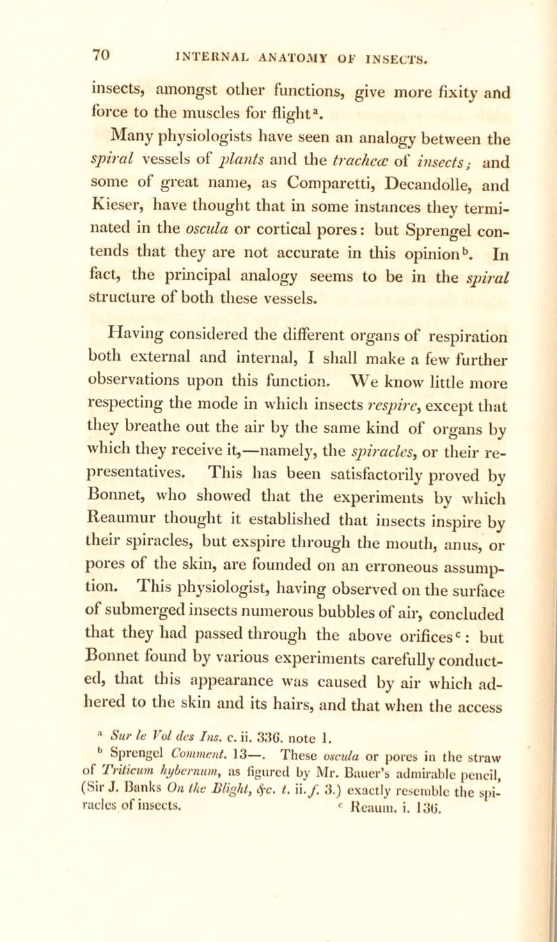 insects, mnongst other functions, give more fixity and force to the muscles for fliffht®. O Many physiologists have seen an analogy between the spiral vessels of pkmts and the trachccc of insects; and some of great name, as Comparetti, Decandolle, and Kieser, have thought that in some instances they termi- nated in the oscula or cortical pores: but Sprengel con- tends that they are not accurate in this opinion*’. In fact, the principal analogy seems to be in the spiral structure of both these vessels. Having considered the different organs of respiration both external and internal, I shall make a few further observations upon this function. We know little more respecting the mode in which insects respire, except that they breathe out the air by the same kind of organs by which they receive it,—namely, the spiracles, or their re- presentatives. This has been satisfactorily proved by Bonnet, who showed that the experiments by which Reaumur thought it established that insects inspire by their spiracles, but exspire through the mouth, anus, or pores of the skin, are founded on an erroneous assump- tion. This physiologist, having observed on the surface of submerged insects numerous bubbles of air, concluded that they had passed through the above orifices : but Bonnet found by various experiments carefully conduct- ed, that this appearance was caused by air which ad- lieied to the skin and its hairs, and that when the access Sur le Vol dcs Ins. c. ii. 336. note I. Spi'engcl Comment. 13—. These oscula or pores in the straw of Trilicum hybernum, as ligiired by Mr. Bauer’s admirable pencil, (Sir J. Banks On the Blight, 4-c. t. Vi.f. 3.) exactly resemble the spi- racles of insects. &lt;• Hcaum. i. 136.