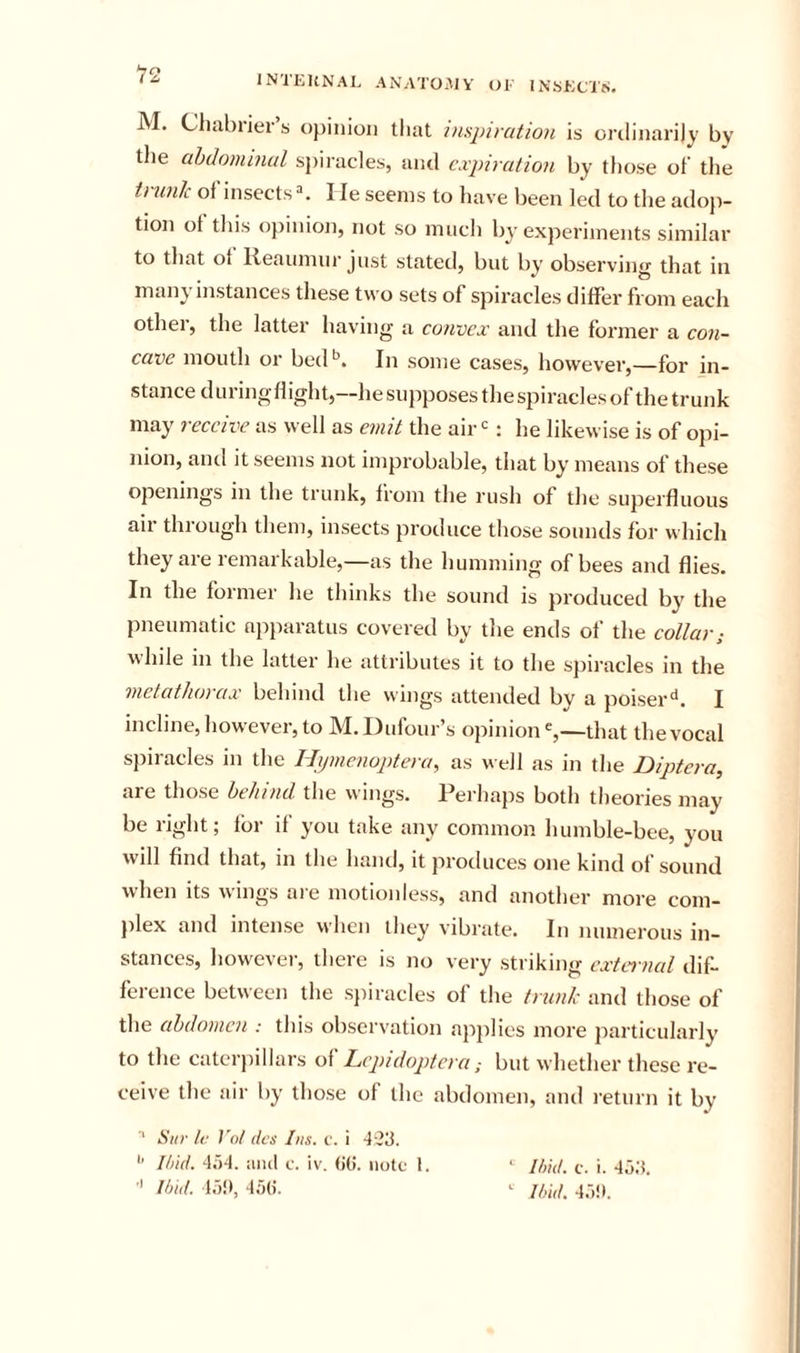 12 M. Chahrier’s opinion that inspiration is ordinarily by the abdominal si)iracles, and expiration by tliose oh the tvunlc of’insects^ Ile seems to have been led to the adoji- tion of tliis opinion, not so much by experiments similar to that of lieaumnr just stated, but by observing that in many instances these two sets of spiracles differ from each othei, the latter having a convex and the former a con- cave mouth or bed*^. In some cases, however,—for in- stance during flight,—he supposes the spiracles of the trunk may receive as well as einit the air : he likewise is of opi- nion, and it seems not improbable, that by means of these openings in the trunk, from the rush of the superfluous air through them, insects produce those sounds for which they are remarkable,—as the humming of bees and flies. In the former he thinks the sound is produced by the pneumatic apparatus covered by the ends of the collar; while in the latter he attributes it to the spiracles in the metathorax behind the wings attended by a poiser^. I incline, how evei, to ]\f. Dufour s opinion that the vocal spiracles in the Hipncnoptera, as well as in the Diptera, are those behind the wings. Perhaps both theories may be right; for if you take any common humble-bee, you will find that, in the hand, it produces one kind of sound when its wings are motionless, and another more com- }ilex and intense when they vibrate. In numerous in- stances, however, there is no very striking cxtei nal dif- ference between the spiracles of the trunk and those of the abdomen : this observation ap]ilies more particularly to the catcrjiillars of Lcpidoptcra; but whether these re- ceive the air by those of the abdomen, and return it by ■* Sitr Ir }'()/ dcs Ins. v. i 4'23. '' Iti/if. 4i)-t. aiul c. iv. (it). Hole 1. ■' l/jid. la!), 4a(). ‘ //lid. c. i. 4o;5. ^ //lid. 4r)!».