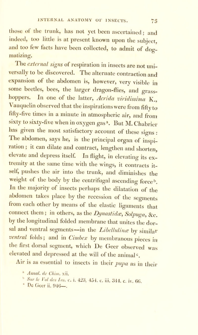those of the tiimk, hivs not yet been ascertained; niul indeed, too little is at present known upon the subject, and too few facts have been collected, to admit of doo-- . . niatiziiiff. 1 he cxtcnial signs of respiration in insects are not uni- versally to be discovered. The alternate contraction and expansion of the abdomen is, however, very visible in some beetles, bees, the larger dragon-flies, and grass- hoppers. In one of the latter, Acrida viridissima K., Vauquelin observed that the inspirations were from fifty to fifty-five times in a minute in atmospheric air, and from sixty to sixty-five when in oxygen gas But M. Chabrier has given the most satisfactory account of these signs : 1 he abdomen, says he, is the principal organ of insjii- ration ; it can dilate and contract, lengthen and shorten, elevate and depress itself. In flight, in elevating its ex- tremity at the same time with the wings, it contracts it- self, pushes the air into the trunk, and diminishes the weight of the body by the centrifugal ascending force'’. In the majority of insects perhaps the dilatation of the abdomen takes jilace by the recession of the segments from each other by means of the elastic ligaments that connect them ; in others, as the Dynastidcc, Solpngn, &amp;c. by the longitudinal folded membrane that unites the dor- sal and ventral segments—in the LibcUulincc by similai' ventral folds; and in Cinibcx by membranous pieces in the first dorsal segment, which I)e Geer observed was elevated and dejiressed at the will of the animaB. Air is as essential to insects in theiras in their “ Annul, do C/iiin. xii. •’ Sill- Ic I'ol dm Ins. c, i. 42;t, -fj-l. t. iii. ^M. c. iv. GG.