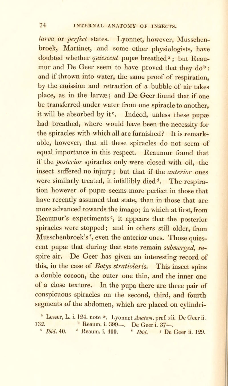larva or perfect states. Lyonnet, liowever, Musschen- broek, Martinet, and some otlier physiologists, have doubted whether quiescent pupae breathed *; but Reau- mur and De Geer seem to have proved that they do*’: and if tlirown into water, the same proof of respiration, by the emission and retraction of a bubble of air takes place, as in the larvae; and De Geer found that if one be transferred under water from one spiracle to another, it will be absorbed by it'. Indeed, unless these pupae had breathed, where would have been the necessity for the spiracles with which all are furnished? It is remark- able, however, that all these spiracles do not seem of equal importance in this respect. Reaumur found that if the posterior spii’acles only wei-e closed with oil, the insect suffered no injury; but that if the anterior ones were similarly treated, it infallibly died'*. The respira- tion however of pupae seems more perfect in those that have recently assumed that state, tlian in those that are more advanced towards the imago; in which at first, from Reaumur’s experiments®, it appears that the posterior spiracles were stopped; and in others still older, from Musschenbroek’s % even the anterior ones. Those quies- cent pupae that during that state remain submerged, re- spire air. De Geer has given an interesting record of this, in the case of Botys stratiolaris. This insect spins a double cocoon, the outer one thin, and the inner one of a close texture. In the pupa there are three pair of conspicuous spiracles on the second, third, and fourth segments of the abdomen, which are placed on cylindri- “ Lesser, L. i. 124, note *. Lyonnet pref. xii. DeGeerii. 132. Reaum. i. 39!)—. DeGeeri. 37—.