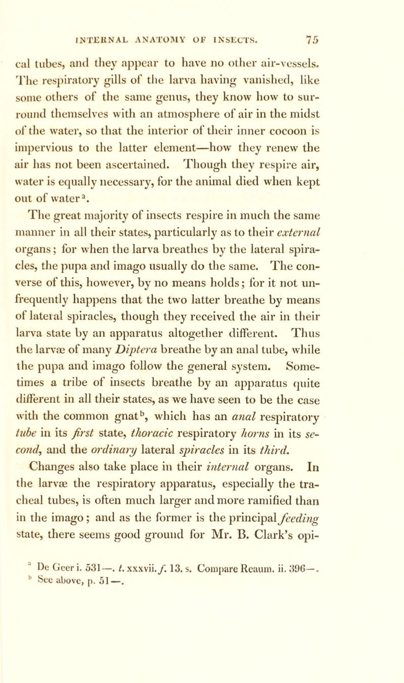 cal tubes, and they apjiear to have no other air-vessels, 'rhe respiratory gills of the larva having vanished, like some others of the same genus, they know how to sur- round themselves with an atmosphere of air in the midst of the water, so that the interior of their inner cocoon is impervious to the latter element—how they renew the air has not been ascertained. Though they respire air, water is equally necessary, for the animal died wdien kept out of water®. The great majority of insects respire in much the same manner in all their states, particularly as to their external organs; for when the larva breathes by the lateral spira- cles, the pupa and imago usually do the same. The con- verse of this, however, by no means holds; for it not un- frequently happens that the two latter breathe by means of lateral spiracles, though they received the air in their larva state by an apparatus altogether different. Thus the larvae of many Diptera breathe by an anal tube, while the pupa and imago follow the general system. Some- times a tribe of insects breathe by an apparatus quite different in all their states, as we have seen to be the case with the common gnat'’, which has an anal respiratory tube in its first state, thoracic respiratory horns in its se- cond, and the ordinary lateral spiracles in its third. Changes also take place in their internal organs. In the larvae the respiratory apparatus, especially the tra- cheal tubes, is often much larger and more ramified than in the imago; and as the former is the principal feeding state, there seems good ground for Mr. B. Clark’s opi- l)e Geer i. 531—. t. xxxvii.y’. 13. s. Compare Rcuum. ii. 396—. See above, p. 51—.