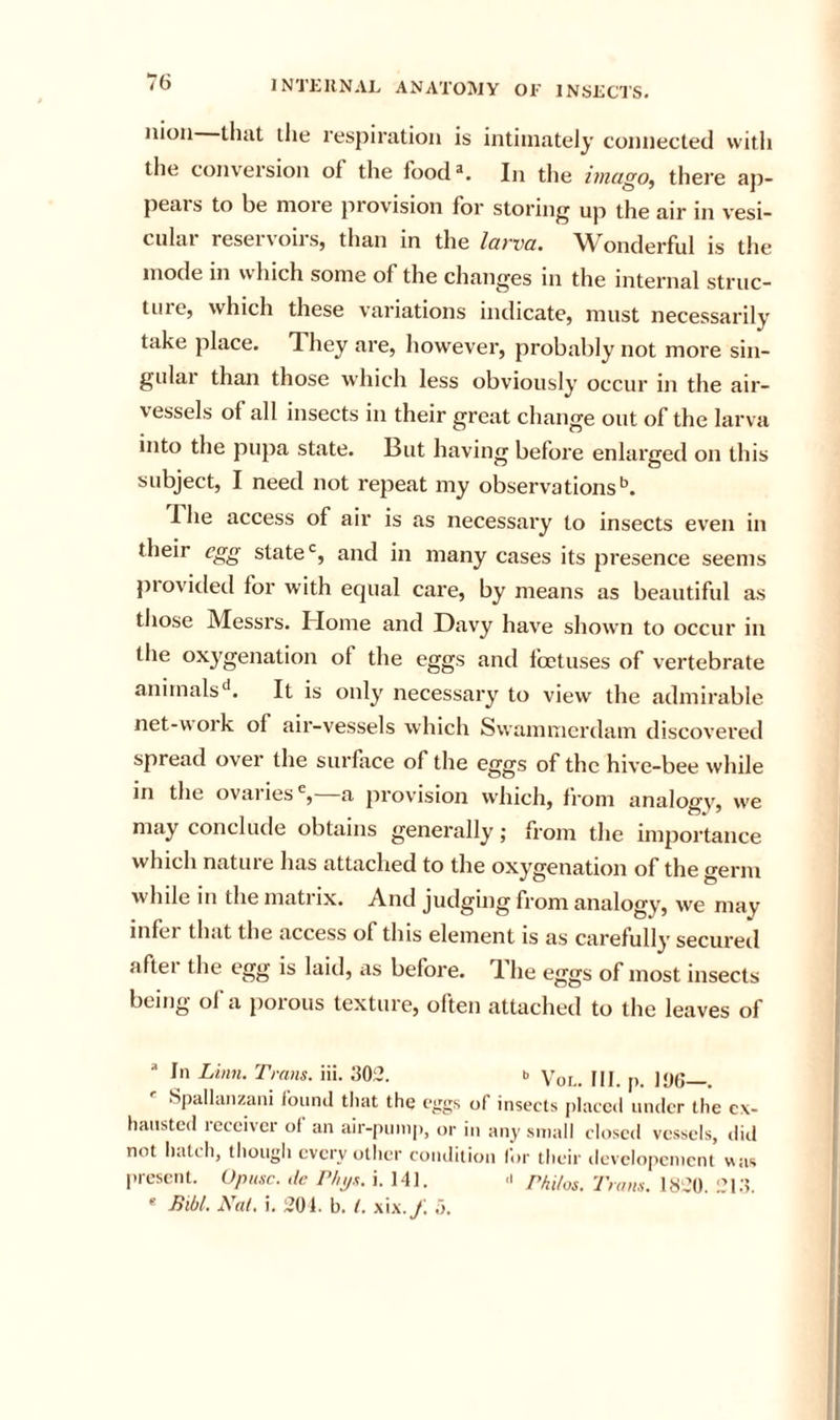nion that tlie respiration is intimately connected with the conversion of the food*. In the imago, there ap- peals to he nioi e piovision for storing up the air in vesi- cular reservoirs, than in the larva. Wonderful is the mode in which some of the changes in the internal struc- tiiie, which these variations indicate, must necessarily take place. They are, however, probably not more sin- gulai than those which less obviously occur in the air- vessels of all insects in their great change out of the larva into the pupa state. But having before enlarged on this subject, I need not repeat my observations’^. The access of air is as necessary to insects even in their egg state‘s, and in many cases its presence seems piovided for with equal care, by means as beautiful as those Messrs. Home and Davy have shown to occur in the oxygenation of the eggs and foetuses of vertebrate animalsIt is only necessary to view the admirable net-w ork of air-vessels which Swammerdam discovered spread over the surface of the eggs of the hive-bee while in the ovai ies % a provision which, from analogv, vve may conclude obtains generally; from the importance which nature has attaclied to the oxygenation of the germ while in the matrix. And judging from analogy, we may infer that the access of this element is as carefully secui'ed aftei the egg is laid, as before. T. he eggs of most insects being of a porous texture, often attached to the leaves of In Linn. Trans, iii. 302. b qj jyg Spallanzani found tliat the of insects [)Iaccd under the ex- hausted receiver of an air-pump, or i,, any small closed vessels, ilid not hatch, though every other coiulition for their devciopement was present. Upusc. ,le Thijs. i. 141. Philos. Trans. 1820 'Md  Bibl. Nat. i. 201. b. 1. xi.x./ o.