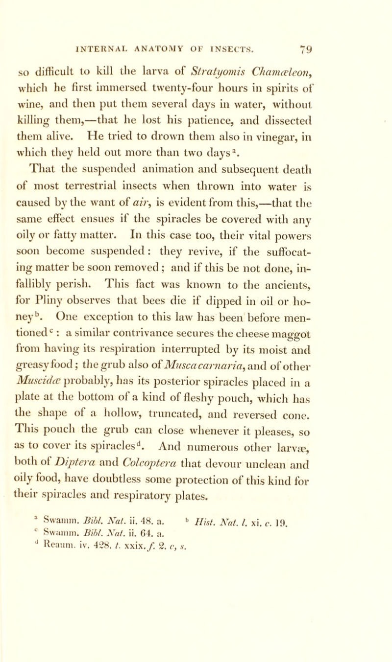 SO difficult to kill the larva of Stratyomis Chavucleony which he first immersed twenty-four hours in spirits of wine, and then put them several days in water, without killing them,—that he lost his patience, and dissected them alive. He tried to drown them also in vinegar, in which they held out more than two days®. That the suspended animation and subsequent death of most terrestrial insects when thrown into water is caused by the want of ah\ is evident from this,—that the same effect ensues if the spiracles be covered with any oily or fatty matter. In this case too, their vital pow-ers soon become suspended : they revive, if the suffocat- ing matter be soon removed ; and if this be not done, in- fallibly perish. This fact was knowm to the ancients, for Pliny observes that bees die if dipped in oil or ho- ney’’. One exception to this law has been before men- tioned : a similar contrivance secures the cheese maggot from having its respiration interrupted by its moist and greasy food; the grub also oi Muscacaniaria^anCi of other Muscidec jirobably, has its posterior spiracles placed in a plate at the bottom of a kind of fleshy pouch, which has the shape of a hollow, truncated, and reversed cone. This pouch the grub can close whenever it pleases, so as to cover its spiracles'*. And numerous other larva?, both Diptera and Colcoptcra that devour unclean and oily food, have doubtless some protection of this kind for their spiracles and respirator}^ plates. “ Ssvamm. Bihl. Kat. ii. '18. a. •’ Hht. Nat. 1. xi. c. l!t. Swainm. Bihl. Nat. ii. G4. a. ^ Hcaiini. iv. 4i’8. 1. xxix./. 2. c, s.