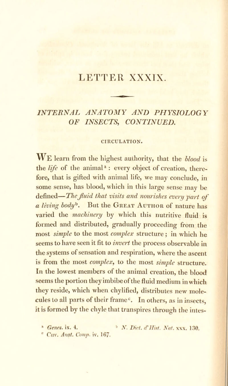 LETTER XXXIX. JNTEBNAL ANATOMY AND PHYSIOLOGY OF INSECTS, CONTINUED. CIRCULATION. We learn from the highest authority, tliat the blood is the life of the animal® : every object of creation, there- fore, that is gifted with animal life, we may conclude, in some sense, has blood, which in this large sense may be defined—The fluid that visits and nourishes even/ part of a Iwhig hody^. But the Great Author of nature has varied the machinery b}^ which this nutritive fluid is formed and distributed, gradually proceeding from the most simple to the most complex structure ; in which he seems to have seen it fit to invetd the process observable in the systems of sensation and respiration, where the ascent is from the most complex, to the most shnple structure. In the lowest members of the animal creation, the blood seems the portion they imbibe of the fluid medium in which they reside, which when chylified, distributes new mole- cules to all parts of their frame‘s. In others, as in insects, it is formed by the chyle that transpires tliroiigh the intes- ’ Genes, ix. 4. .V. Dirt. (I'lFitt. Xat. x\x. IRO,