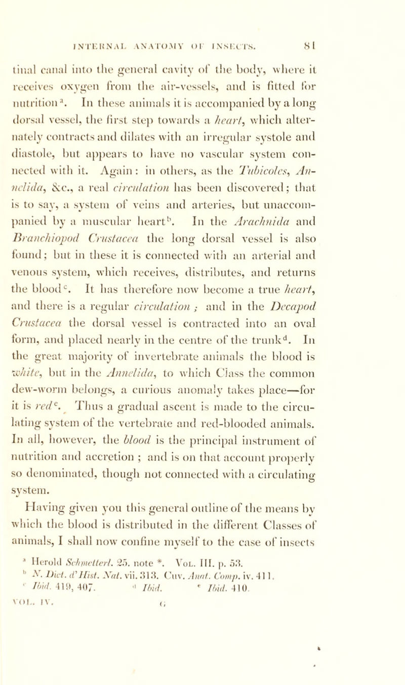 IN'I'KUNAl. ANACO.MV Ol IXSKtIS. Hi tiiKil canal into the general cavity ol’ the body, where it receives oxygen from the air-vessels, and is fitted lor nutrition ^ In these animals it is accompanied by a long- dorsal vessel, the first ste}) towards a heart, which alter- nately contracts and dilates with an irregular systole and diastole, but a}ipears to liave no vascular system con- nected with it. Again : in others, as the 'J'ubicolcr, Aii- nclida, txc., a real circulation has been discovered; that is to say, a system of veins and arteries, but nnaccom- panied by a muscular heart*’. In the Arachnida and liranchiopod Crustacea the long dorsal vessel is also found; but in these it is connected with an arterial and venous system, which receives, distributes, and returns the blood‘d. It has therefore now- become a true heart, and there is a regular circulation and in the Decapod Crustacea the dorsal vessel is contracted into an oval form, ami placed nearly in the centre of the trunk'*. In the great majority of invertebrate animals the blood is xohite, but in the Annelida, to which Class the common dew-worm belongs, a curious anomaly takes place—for it is nnC. Thus a gradual ascent is made to the circu- lating system of the vertebrate and red-blooded animals. In all, however, the blood is the principal instrument of nutrition and accretion ; and is on that account properly so denominated, though not connected with a circulating' system. Having given you this general outline of the means bv which the blood is distributed in the dilTerent Classes of animals, I shall now coniine myself to the case of insects IleroUl Sctnnctlert. 2.'&gt;. note *. Vol. HI. p. oH. *’ A. Diet, d'Hist. Xut. vii. .‘H.H. (’iiv. .Innt. Comp. iv. 411. ’ //w/. 4U», 407. •' I hid. ' //w/. 410