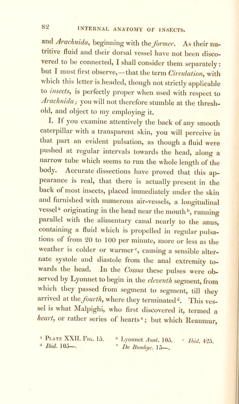 and Arachnida, beginning with the former. As their nu- tiitive fluid and their dorsal vessel have not been disco- vered to be connected, I shall consider them separately: but I must first observe,—that the term Circulation^ with which this letter is headed, though not strictly applicable to insects, is perfectly proper when used with respect to Arachnida; you will not therefore stumble at the thresh- old, and object to my emj)loying it. I. If you examine attentively the back of any smooth caterpillar wuth a transparent skin, you will perceive in that part an evident pulsation, as though a fluid were pushed at regular intervals towards the head, alono- a ' O narrow tube which seems to run the whole length of the body. Accurate dissections have proved that this ap- pearance is real, that there is actually present in the back of most insects, placed immediately under the skin and furnished with numerous air-vessels, a longitudinal vessel a originating in the head near the mouths, running parallel with the alimentary canal nearly to the anus, containing a fluid which is propelled in regular pulsa- tions of from 20 to 100 per minute, more or less as the weather is colder or warmer % causing a sensible alter- nate systole and diastole from the anal extremity to- wards the head. In the Cossus these pulses were ob- served by Lyonnet to begin in the eleventh segment, from which they passed from segment to segment, till they arrived at \\\&amp; fourth, where they terminatedThis ves- sel is what Malpighi, who first discovered it, termed a heart, or rather series of hearts ®; but which Reaumur, ■' Plate XXIf. Fig. I.t *' Ibid. 105—. '■ Lyonnet Anal. 105. Dc Bombyc. 15—. '■ Ibid. 425.