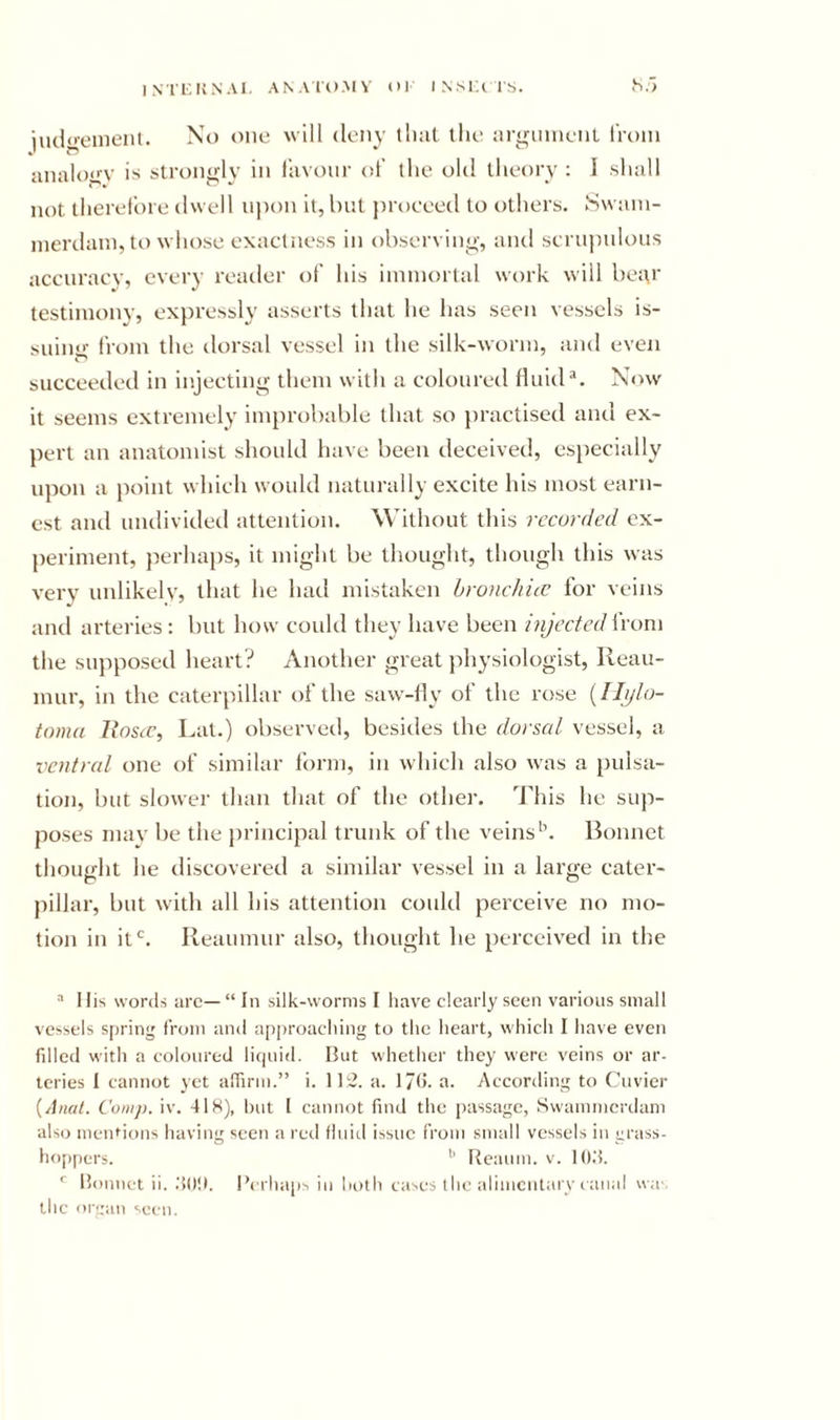 INTl'.KNAl. AN.VIO.MV OI INSIAI;,. h.&gt; (udgemeiil. No one 'nvIII deny tliut the :ir&lt;rimienl iVoin analoi^v is strongly in liivour (tf the old theory : I shall not therefore dwell upon it, but })roceed to others. Swam- merdam, to whose exactness in observing-, and scrupulous accuracy, every reailer of his immortal work will beitr testimony, expressly asserts that he has seen vessels is- suin*'- from the ilorsal vessel in the silk-worm, and even succeeded in injecting them with a coloureil fluidNow it seems extremely improbable that so practised and ex- pert an anatomist should have been deceived, especially upon a point which would naturally excite his most earn- est and undivided attention. Without this recorded ex- periment, perhaijs, it might be thought, though this was very unlikelv, that he had mistaken bronchicc for veins and arteries : but how could they have been injected {\\m\ the supposed heart? Another great physiologist, Reau- mur, in the caterpillar of the saw-fly of the rose {llylo- tama Itoscc, Lai.) observed, besides the dorsal vessel, a ventral one of similar form, in which also was a pulsa- tion, but slower than that of the other. 'J''his he sup- poses may be the iirincipal trunk of the veins'’. Ronnet thought he discovered a similar vessel in a large cater- pillar, but with all his attention coukl perceive no mo- tion in it'^. Reaumur also, thought he perceived in the Ilis words arc—“ In silk-worms I have clearly seen various small vessels spring from and approaching to the heart, which I have even fdled with a coloured li(juid. But whether they were veins or ar- teries I cannot yet affirm.” i. 112. a. IJd- a. According to Cuvier {Anal. Comp. iv. 418), hut I cannot find the passage, Swammerdam also menfions having seen a red fluiil issue from small vessels in grass- ho[)pers. Reatim. v. lO.’t. *' lionnct ii. .‘iOlt. Perhaps in hoth cases (he alimentary canal was the oi'gan seen.