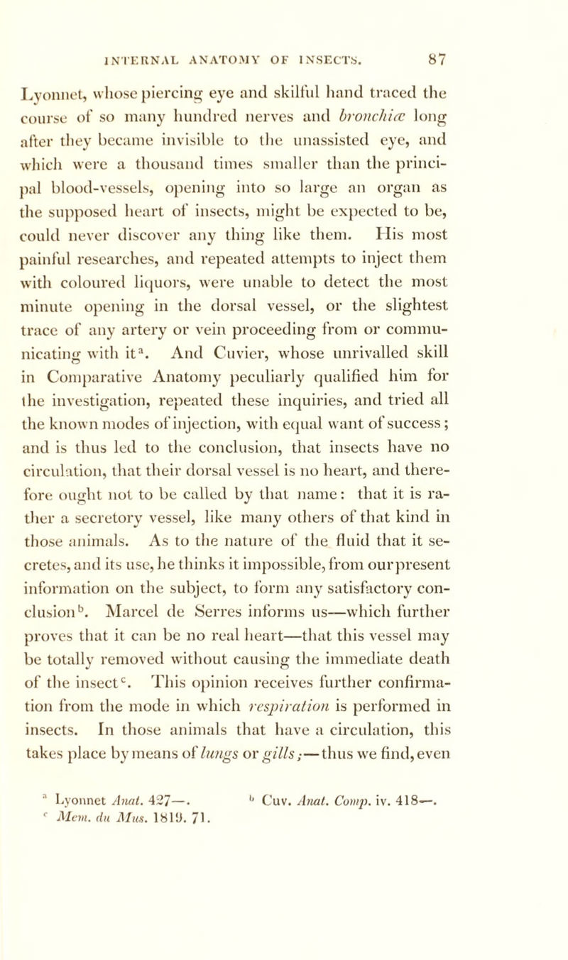 Lvoniiet, whose pierciii eye and skilful hand traced the course of so many hundred nerves and hronchicc long after they became invisible to the unassisted eye, and which were a thousand times smaller than the princi- pal blood-vessels, opening into so large an organ as the supposed heart of insects, might be exjiected to be, could never discover any thing like them. His most painful researches, and repeated attemjits to inject them with coloured licjuors, were unable to detect the most minute opening in the dorsal vessel, or the slightest trace of any artery or vein proceeding from or commu- nicatin&lt;i with it“. And Cuviei’, whose unrivalled skill in Comparative Anatomy peculiarly qualified him for ihe investigation, repeated these incjuiries, and tried all the known modes of injection, w'ith equal want of success; and is thus led to the conclusion, that insects have no circulation, that their dorsal vessel is no heart, and there- fore ought not to be called by that name: that it is ra- ther a secretory vessel, like many others of that kind in those animals. As to the nature of the fluid that it se- cretes, and its use, he thinks it impossible, I'rom ourpresent information on the subject, to form any satisfactory con- clusion'’. Glared de Serres informs us—which further proves that it can be no real heart—that this vessel may be totally removed without causing the immediate death of the insect'’. This opinion receives further confirma- tion from the mode in which respiration is performed in insects. In those animals that have a circulation, this takes place by means of lungs or gills.■—thus we find, even  Lyonnet jbial. 42/ —. Alcm. dit AIu.i. 181!). 71- '* Cuv. Atiat. Comp. iv. 418—.